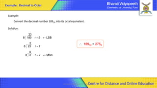 Computer Organization & Architecture 35
Example:
Convert the decimal number 18910 into its octal equivalent.
Solution:
MSB
2
r
0
2
8
7
r
2
23
8
LSB
5
r
23
189
8

=
=

=
 18910 = 2758
Example : Decimal to Octal
Centre for Distance and Online Education
 