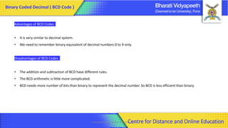 Computer Organization & Architecture 45
Advantages of BCD Codes :
• It is very similar to decimal system.
• We need to remember binary equivalent of decimal numbers 0 to 9 only.
Disadvantages of BCD Codes :
• The addition and subtraction of BCD have different rules.
• The BCD arithmetic is little more complicated.
• BCD needs more number of bits than binary to represent the decimal number. So BCD is less efficient than binary.
Binary Coded Decimal ( BCD Code )
Centre for Distance and Online Education
 