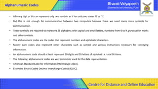 Alphanumeric Codes
• A binary digit or bit can represent only two symbols as it has only two states '0' or '1’.
• But this is not enough for communication between two computers because there we need many more symbols for
communication.
• These symbols are required to represent 26 alphabets with capital and small letters, numbers from 0 to 9, punctuation marks
and other symbols.
• The alphanumeric codes are the codes that represent numbers and alphabetic characters.
• Mostly such codes also represent other characters such as symbol and various instructions necessary for conveying
information.
• An alphanumeric code should at least represent 10 digits and 26 letters of alphabet i.e. total 36 items.
• The following alphanumeric codes are very commonly used for the data representation.
• American Standard Code for Information Interchange (ASCII).
• Extended Binary Coded Decimal Interchange Code (EBCDIC).
Computer Organization & Architecture 46
Centre for Distance and Online Education
 