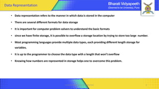 • Data representation refers to the manner in which data is stored in the computer
• There are several different formats for data storage
• It is important for computer problem solvers to understand the basic formats
• since we have finite storage, it is possible to overflow a storage location by trying to store too large number.
• Most programming languages provide multiple data types, each providing different length storage for
variables.
• It is up to the programmer to choose the data type with a length that won’t overflow
• Knowing how numbers are represented in storage helps one to overcome this problem.
Computer Organization & Architecture 5
Data Representation
 