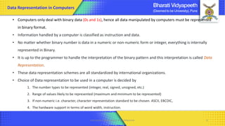 • Computers only deal with binary data (0s and 1s), hence all data manipulated by computers must be represented
in binary format.
• Information handled by a computer is classified as instruction and data.
• No matter whether binary number is data in a numeric or non-numeric form or integer, everything is internally
represented in Binary.
• It is up to the programmer to handle the interpretation of the binary pattern and this interpretation is called Data
Representation.
• These data representation schemes are all standardized by international organizations.
• Choice of Data representation to be used in a computer is decided by
1. The number types to be represented (integer, real, signed, unsigned, etc.)
2. Range of values likely to be represented (maximum and minimum to be represented)
3. If non-numeric i.e. character, character representation standard to be chosen. ASCII, EBCDIC,
4. The hardware support in terms of word width, instruction.
Computer Organization & Architecture 6
Data Representation in Computers
 