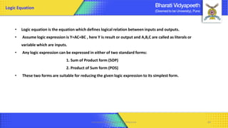 • Logic equation is the equation which defines logical relation between inputs and outputs.
• Assume logic expression is Y=AC+BC , here Y is result or output and A,B,C are called as literals or
variable which are inputs.
• Any logic expression can be expressed in either of two standard forms:
1. Sum of Product form (SOP)
2. Product of Sum form (POS)
• These two forms are suitable for reducing the given logic expression to its simplest form.
Logic Equation
Computer Organization & Architecture 64
 