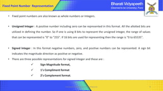 Computer Organization & Architecture 9
Fixed Point Number Representation
• Fixed point numbers are also known as whole numbers or Integers.
• Unsigned Integer : A positive number including zero can be represented in this format. All the allotted bits are
utilized in defining the number. So if one is using 8 bits to represent the unsigned integer, the range of values
that can be represented is "0" to "255". If 16 bits are used for representing then the range is "0 to 65535".
• Signed Integer : In this format negative numbers, zero, and positive numbers can be represented. A sign bit
indicates the magnitude direction as positive or negative.
• There are three possible representations for signed integer and these are :
✓ Sign Magnitude format,
✓ 1's Compliment format
✓ 2's Complement format.
 
