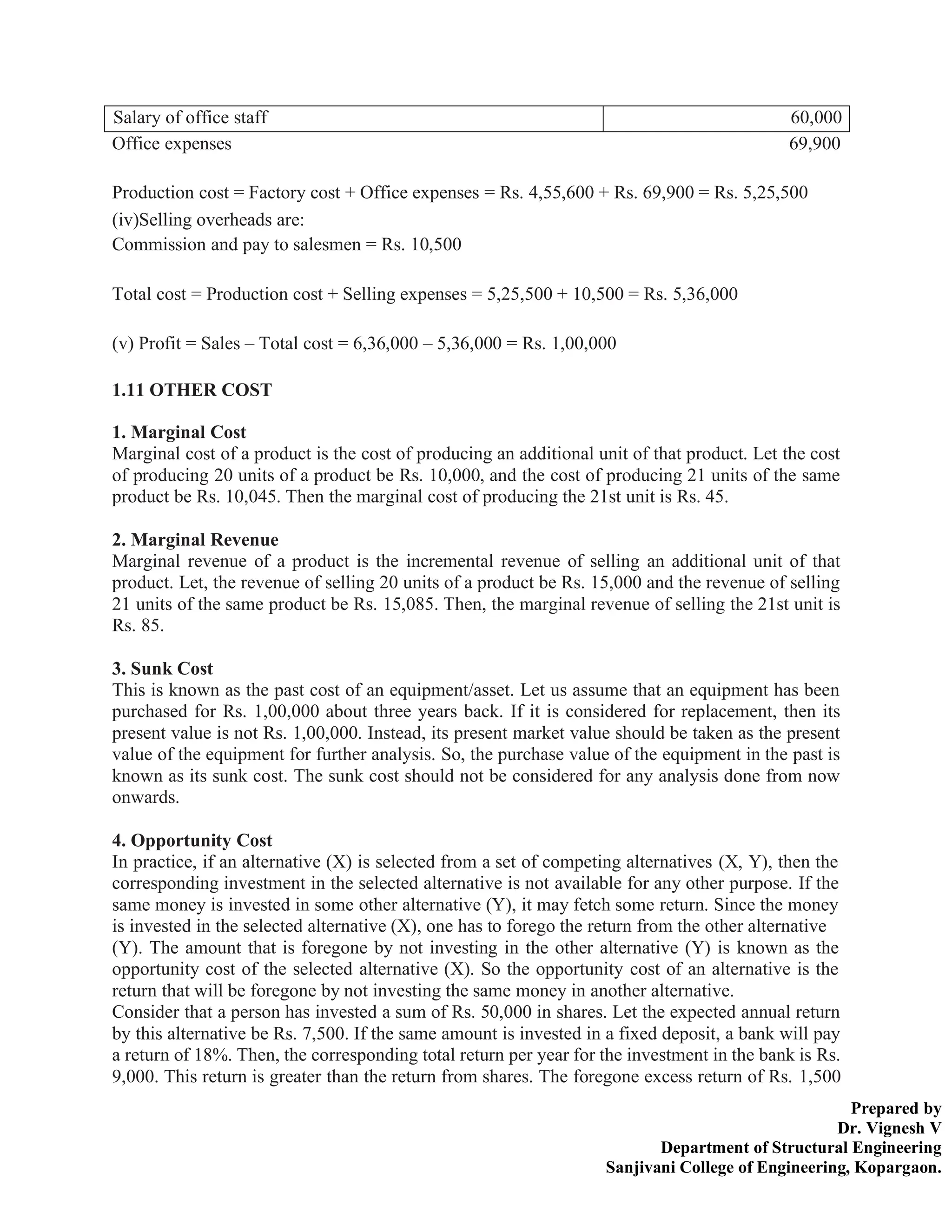 Prepared by
Dr. Vignesh V
Department of Structural Engineering
Sanjivani College of Engineering, Kopargaon.
Salary of office staff 60,000
Office expenses 69,900
Production cost = Factory cost + Office expenses = Rs. 4,55,600 + Rs. 69,900 = Rs. 5,25,500
(iv)Selling overheads are:
Commission and pay to salesmen = Rs. 10,500
Total cost = Production cost + Selling expenses = 5,25,500 + 10,500 = Rs. 5,36,000
(v) Profit = Sales – Total cost = 6,36,000 – 5,36,000 = Rs. 1,00,000
1.11 OTHER COST
1. Marginal Cost
Marginal cost of a product is the cost of producing an additional unit of that product. Let the cost
of producing 20 units of a product be Rs. 10,000, and the cost of producing 21 units of the same
product be Rs. 10,045. Then the marginal cost of producing the 21st unit is Rs. 45.
2. Marginal Revenue
Marginal revenue of a product is the incremental revenue of selling an additional unit of that
product. Let, the revenue of selling 20 units of a product be Rs. 15,000 and the revenue of selling
21 units of the same product be Rs. 15,085. Then, the marginal revenue of selling the 21st unit is
Rs. 85.
3. Sunk Cost
This is known as the past cost of an equipment/asset. Let us assume that an equipment has been
purchased for Rs. 1,00,000 about three years back. If it is considered for replacement, then its
present value is not Rs. 1,00,000. Instead, its present market value should be taken as the present
value of the equipment for further analysis. So, the purchase value of the equipment in the past is
known as its sunk cost. The sunk cost should not be considered for any analysis done from now
onwards.
4. Opportunity Cost
In practice, if an alternative (X) is selected from a set of competing alternatives (X, Y), then the
corresponding investment in the selected alternative is not available for any other purpose. If the
same money is invested in some other alternative (Y), it may fetch some return. Since the money
is invested in the selected alternative (X), one has to forego the return from the other alternative
(Y). The amount that is foregone by not investing in the other alternative (Y) is known as the
opportunity cost of the selected alternative (X). So the opportunity cost of an alternative is the
return that will be foregone by not investing the same money in another alternative.
Consider that a person has invested a sum of Rs. 50,000 in shares. Let the expected annual return
by this alternative be Rs. 7,500. If the same amount is invested in a fixed deposit, a bank will pay
a return of 18%. Then, the corresponding total return per year for the investment in the bank is Rs.
9,000. This return is greater than the return from shares. The foregone excess return of Rs. 1,500
 