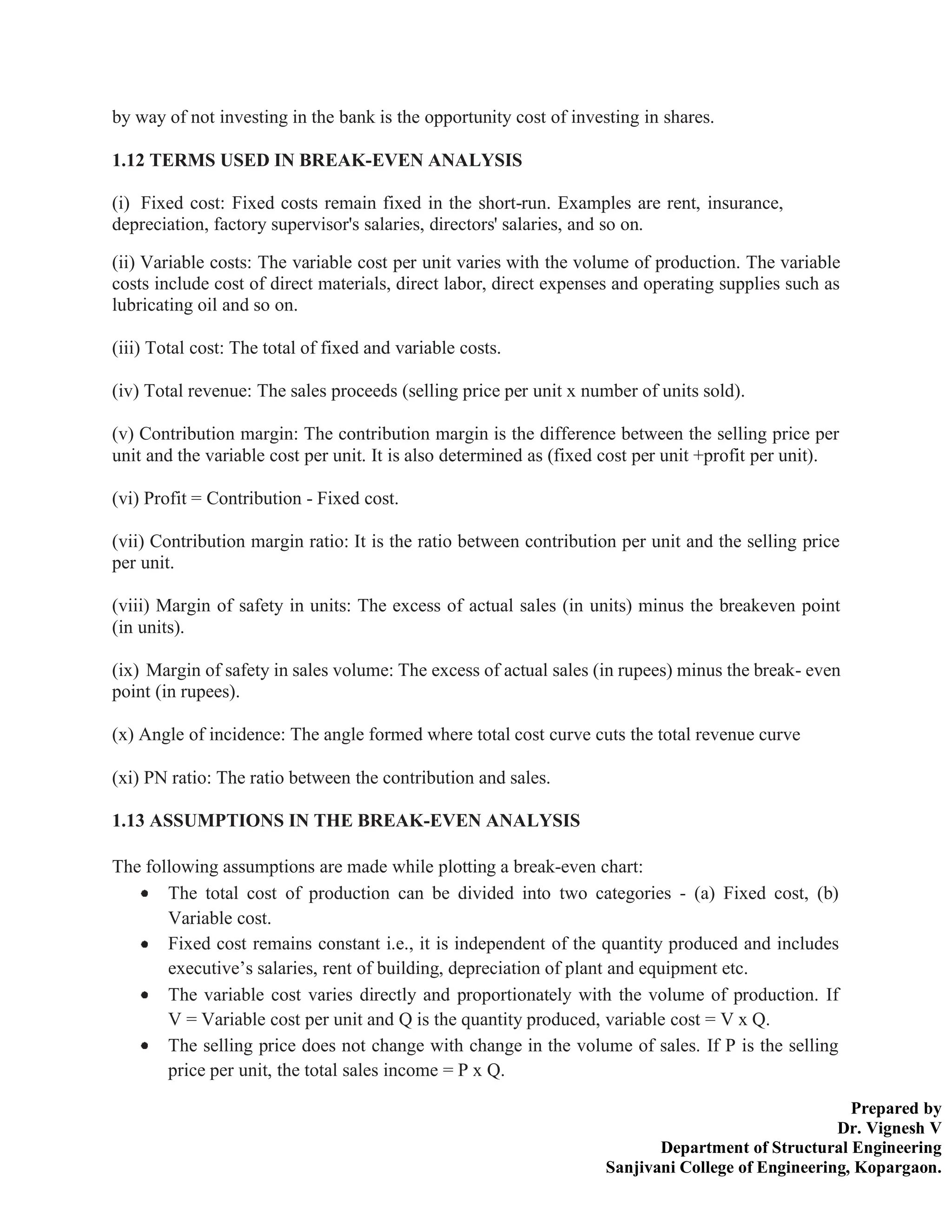 Prepared by
Dr. Vignesh V
Department of Structural Engineering
Sanjivani College of Engineering, Kopargaon.
by way of not investing in the bank is the opportunity cost of investing in shares.
1.12 TERMS USED IN BREAK-EVEN ANALYSIS
(i) Fixed cost: Fixed costs remain fixed in the short-run. Examples are rent, insurance,
depreciation, factory supervisor's salaries, directors' salaries, and so on.
(ii) Variable costs: The variable cost per unit varies with the volume of production. The variable
costs include cost of direct materials, direct labor, direct expenses and operating supplies such as
lubricating oil and so on.
(iii) Total cost: The total of fixed and variable costs.
(iv) Total revenue: The sales proceeds (selling price per unit x number of units sold).
(v) Contribution margin: The contribution margin is the difference between the selling price per
unit and the variable cost per unit. It is also determined as (fixed cost per unit +profit per unit).
(vi) Profit = Contribution - Fixed cost.
(vii) Contribution margin ratio: It is the ratio between contribution per unit and the selling price
per unit.
(viii) Margin of safety in units: The excess of actual sales (in units) minus the breakeven point
(in units).
(ix) Margin of safety in sales volume: The excess of actual sales (in rupees) minus the break- even
point (in rupees).
(x) Angle of incidence: The angle formed where total cost curve cuts the total revenue curve
(xi) PN ratio: The ratio between the contribution and sales.
1.13 ASSUMPTIONS IN THE BREAK-EVEN ANALYSIS
The following assumptions are made while plotting a break-even chart:
The total cost of production can be divided into two categories - (a) Fixed cost, (b)
Variable cost.
Fixed cost remains constant i.e., it is independent of the quantity produced and includes
executive’s salaries, rent of building, depreciation of plant and equipment etc.
The variable cost varies directly and proportionately with the volume of production. If
V = Variable cost per unit and Q is the quantity produced, variable cost = V x Q.
The selling price does not change with change in the volume of sales. If P is the selling
price per unit, the total sales income = P x Q.
 