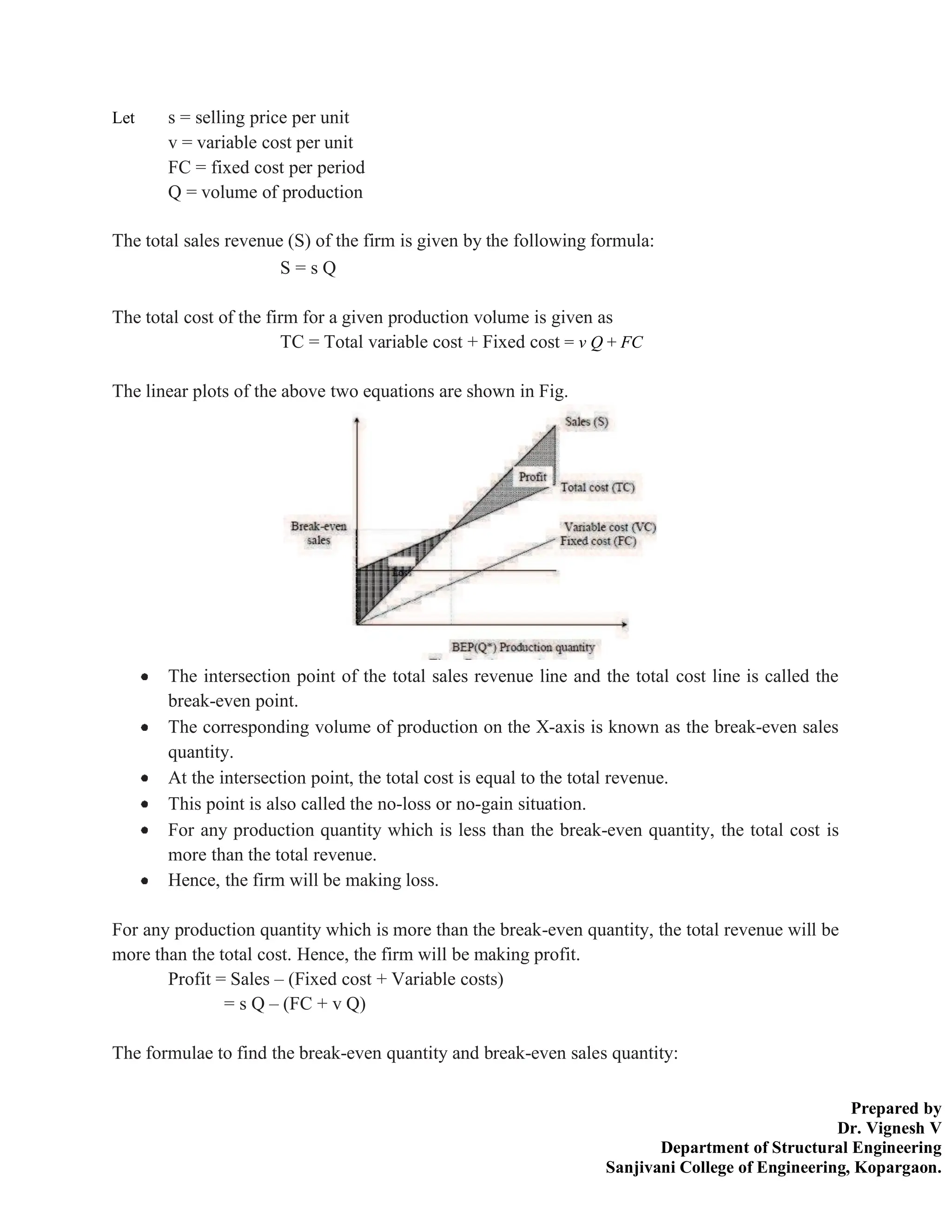 Prepared by
Dr. Vignesh V
Department of Structural Engineering
Sanjivani College of Engineering, Kopargaon.
Let s = selling price per unit
v = variable cost per unit
FC = fixed cost per period
Q = volume of production
The total sales revenue (S) of the firm is given by the following formula:
S = s Q
The total cost of the firm for a given production volume is given as
TC = Total variable cost + Fixed cost = v Q + FC
The linear plots of the above two equations are shown in Fig.
The intersection point of the total sales revenue line and the total cost line is called the
break-even point.
The corresponding volume of production on the X-axis is known as the break-even sales
quantity.
At the intersection point, the total cost is equal to the total revenue.
This point is also called the no-loss or no-gain situation.
For any production quantity which is less than the break-even quantity, the total cost is
more than the total revenue.
Hence, the firm will be making loss.
For any production quantity which is more than the break-even quantity, the total revenue will be
more than the total cost. Hence, the firm will be making profit.
Profit = Sales – (Fixed cost + Variable costs)
= s Q – (FC + v Q)
The formulae to find the break-even quantity and break-even sales quantity:
 