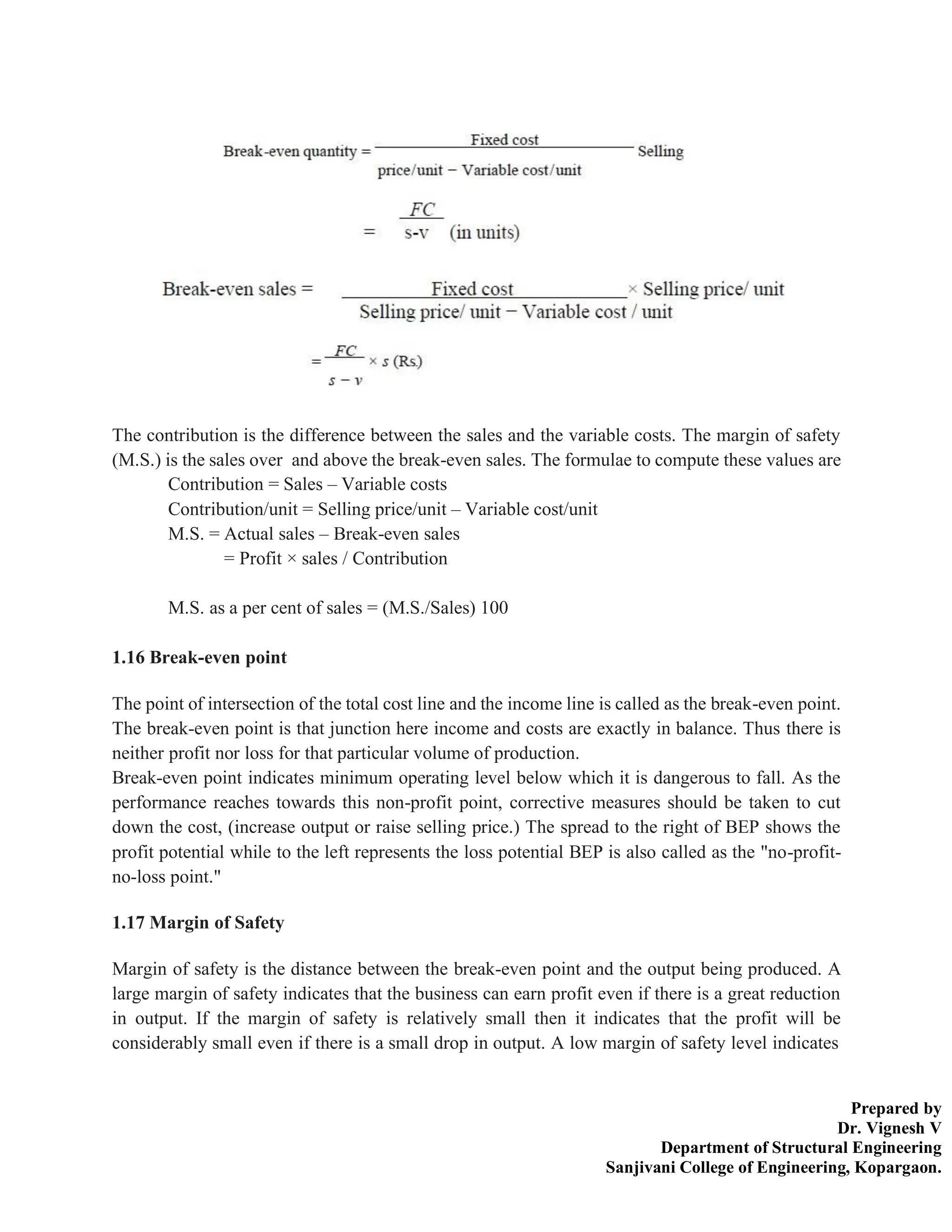 Prepared by
Dr. Vignesh V
Department of Structural Engineering
Sanjivani College of Engineering, Kopargaon.
The contribution is the difference between the sales and the variable costs. The margin of safety
(M.S.) is the sales over and above the break-even sales. The formulae to compute these values are
Contribution = Sales – Variable costs
Contribution/unit = Selling price/unit – Variable cost/unit
M.S. = Actual sales – Break-even sales
= Profit × sales / Contribution
M.S. as a per cent of sales = (M.S./Sales) 100
1.16 Break-even point
The point of intersection of the total cost line and the income line is called as the break-even point.
The break-even point is that junction here income and costs are exactly in balance. Thus there is
neither profit nor loss for that particular volume of production.
Break-even point indicates minimum operating level below which it is dangerous to fall. As the
performance reaches towards this non-profit point, corrective measures should be taken to cut
down the cost, (increase output or raise selling price.) The spread to the right of BEP shows the
profit potential while to the left represents the loss potential BEP is also called as the "no-profit-
no-loss point."
1.17 Margin of Safety
Margin of safety is the distance between the break-even point and the output being produced. A
large margin of safety indicates that the business can earn profit even if there is a great reduction
in output. If the margin of safety is relatively small then it indicates that the profit will be
considerably small even if there is a small drop in output. A low margin of safety level indicates
 