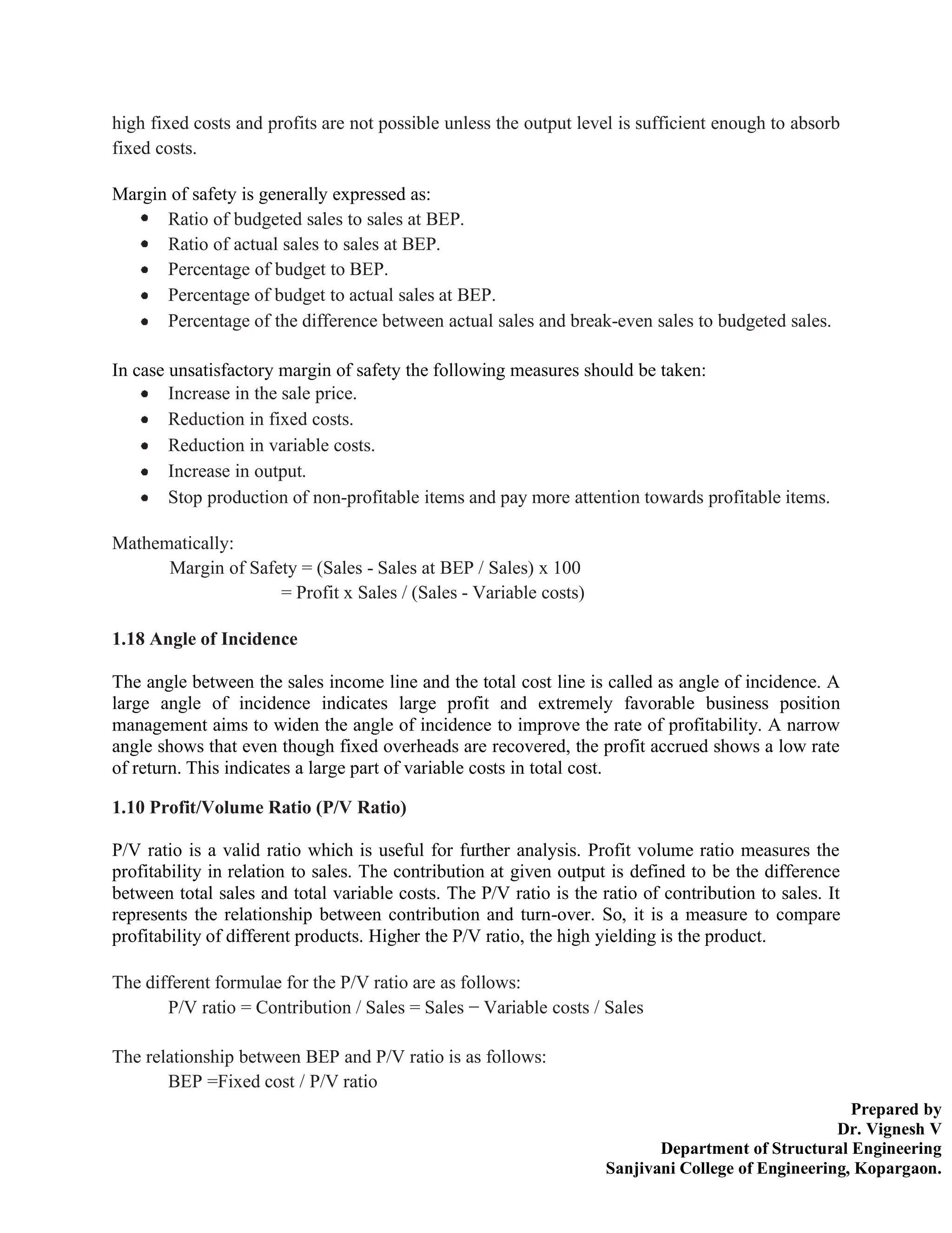 Prepared by
Dr. Vignesh V
Department of Structural Engineering
Sanjivani College of Engineering, Kopargaon.
high fixed costs and profits are not possible unless the output level is sufficient enough to absorb
fixed costs.
Margin of safety is generally expressed as:
Ratio of budgeted sales to sales at BEP.
Ratio of actual sales to sales at BEP.
Percentage of budget to BEP.
Percentage of budget to actual sales at BEP.
Percentage of the difference between actual sales and break-even sales to budgeted sales.
In case unsatisfactory margin of safety the following measures should be taken:
Increase in the sale price.
Reduction in fixed costs.
Reduction in variable costs.
Increase in output.
Stop production of non-profitable items and pay more attention towards profitable items.
Mathematically:
Margin of Safety = (Sales - Sales at BEP / Sales) x 100
= Profit x Sales / (Sales - Variable costs)
1.18 Angle of Incidence
The angle between the sales income line and the total cost line is called as angle of incidence. A
large angle of incidence indicates large profit and extremely favorable business position
management aims to widen the angle of incidence to improve the rate of profitability. A narrow
angle shows that even though fixed overheads are recovered, the profit accrued shows a low rate
of return. This indicates a large part of variable costs in total cost.
1.10 Profit/Volume Ratio (P/V Ratio)
P/V ratio is a valid ratio which is useful for further analysis. Profit volume ratio measures the
profitability in relation to sales. The contribution at given output is defined to be the difference
between total sales and total variable costs. The P/V ratio is the ratio of contribution to sales. It
represents the relationship between contribution and turn-over. So, it is a measure to compare
profitability of different products. Higher the P/V ratio, the high yielding is the product.
The different formulae for the P/V ratio are as follows:
P/V ratio = Contribution / Sales = Sales − Variable costs / Sales
The relationship between BEP and P/V ratio is as follows:
BEP =Fixed cost / P/V ratio
 