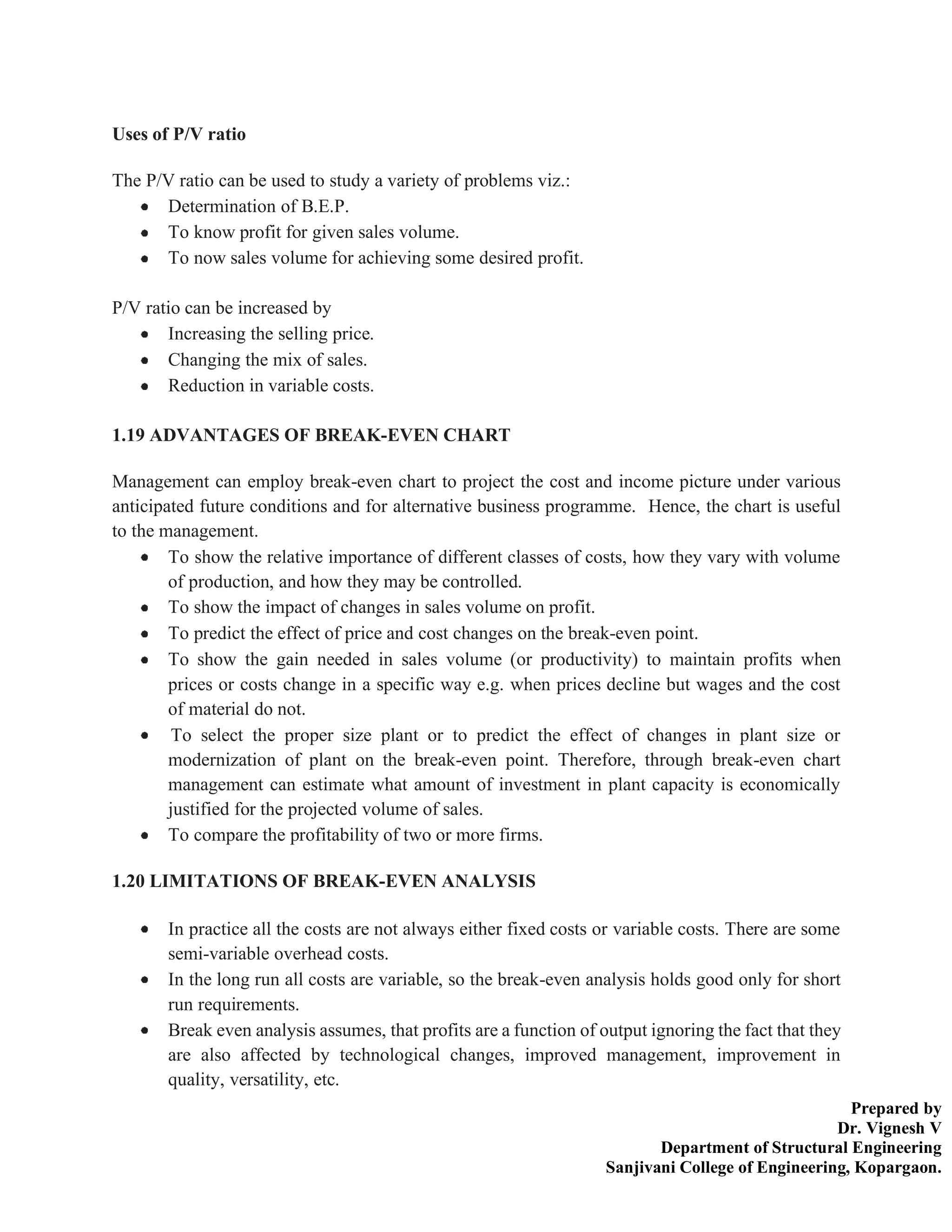 Prepared by
Dr. Vignesh V
Department of Structural Engineering
Sanjivani College of Engineering, Kopargaon.
Uses of P/V ratio
The P/V ratio can be used to study a variety of problems viz.:
Determination of B.E.P.
To know profit for given sales volume.
To now sales volume for achieving some desired profit.
P/V ratio can be increased by
Increasing the selling price.
Changing the mix of sales.
Reduction in variable costs.
1.19 ADVANTAGES OF BREAK-EVEN CHART
Management can employ break-even chart to project the cost and income picture under various
anticipated future conditions and for alternative business programme. Hence, the chart is useful
to the management.
To show the relative importance of different classes of costs, how they vary with volume
of production, and how they may be controlled.
To show the impact of changes in sales volume on profit.
To predict the effect of price and cost changes on the break-even point.
To show the gain needed in sales volume (or productivity) to maintain profits when
prices or costs change in a specific way e.g. when prices decline but wages and the cost
of material do not.
To select the proper size plant or to predict the effect of changes in plant size or
modernization of plant on the break-even point. Therefore, through break-even chart
management can estimate what amount of investment in plant capacity is economically
justified for the projected volume of sales.
To compare the profitability of two or more firms.
1.20 LIMITATIONS OF BREAK-EVEN ANALYSIS
In practice all the costs are not always either fixed costs or variable costs. There are some
semi-variable overhead costs.
In the long run all costs are variable, so the break-even analysis holds good only for short
run requirements.
Break even analysis assumes, that profits are a function of output ignoring the fact that they
are also affected by technological changes, improved management, improvement in
quality, versatility, etc.
 