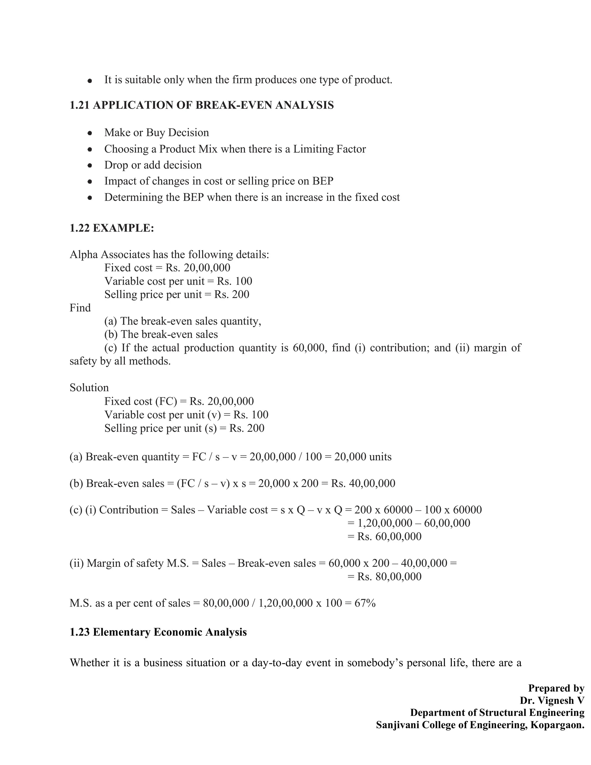 Prepared by
Dr. Vignesh V
Department of Structural Engineering
Sanjivani College of Engineering, Kopargaon.
It is suitable only when the firm produces one type of product.
1.21 APPLICATION OF BREAK-EVEN ANALYSIS
Make or Buy Decision
Choosing a Product Mix when there is a Limiting Factor
Drop or add decision
Impact of changes in cost or selling price on BEP
Determining the BEP when there is an increase in the fixed cost
1.22 EXAMPLE:
Alpha Associates has the following details:
Fixed cost = Rs. 20,00,000
Variable cost per unit = Rs. 100
Selling price per unit = Rs. 200
Find
(a) The break-even sales quantity,
(b) The break-even sales
(c) If the actual production quantity is 60,000, find (i) contribution; and (ii) margin of
safety by all methods.
Solution
Fixed cost (FC) = Rs. 20,00,000
Variable cost per unit (v) = Rs. 100
Selling price per unit (s) = Rs. 200
(a) Break-even quantity = FC / s – v = 20,00,000 / 100 = 20,000 units
(b) Break-even sales = (FC / s – v) x s = 20,000 x 200 = Rs. 40,00,000
(c) (i) Contribution = Sales – Variable cost = s x Q – v x Q = 200 x 60000 – 100 x 60000
= 1,20,00,000 – 60,00,000
= Rs. 60,00,000
(ii) Margin of safety M.S. = Sales – Break-even sales = 60,000 x 200 – 40,00,000 =
= Rs. 80,00,000
M.S. as a per cent of sales = 80,00,000 / 1,20,00,000 x 100 = 67%
1.23 Elementary Economic Analysis
Whether it is a business situation or a day-to-day event in somebody’s personal life, there are a
 