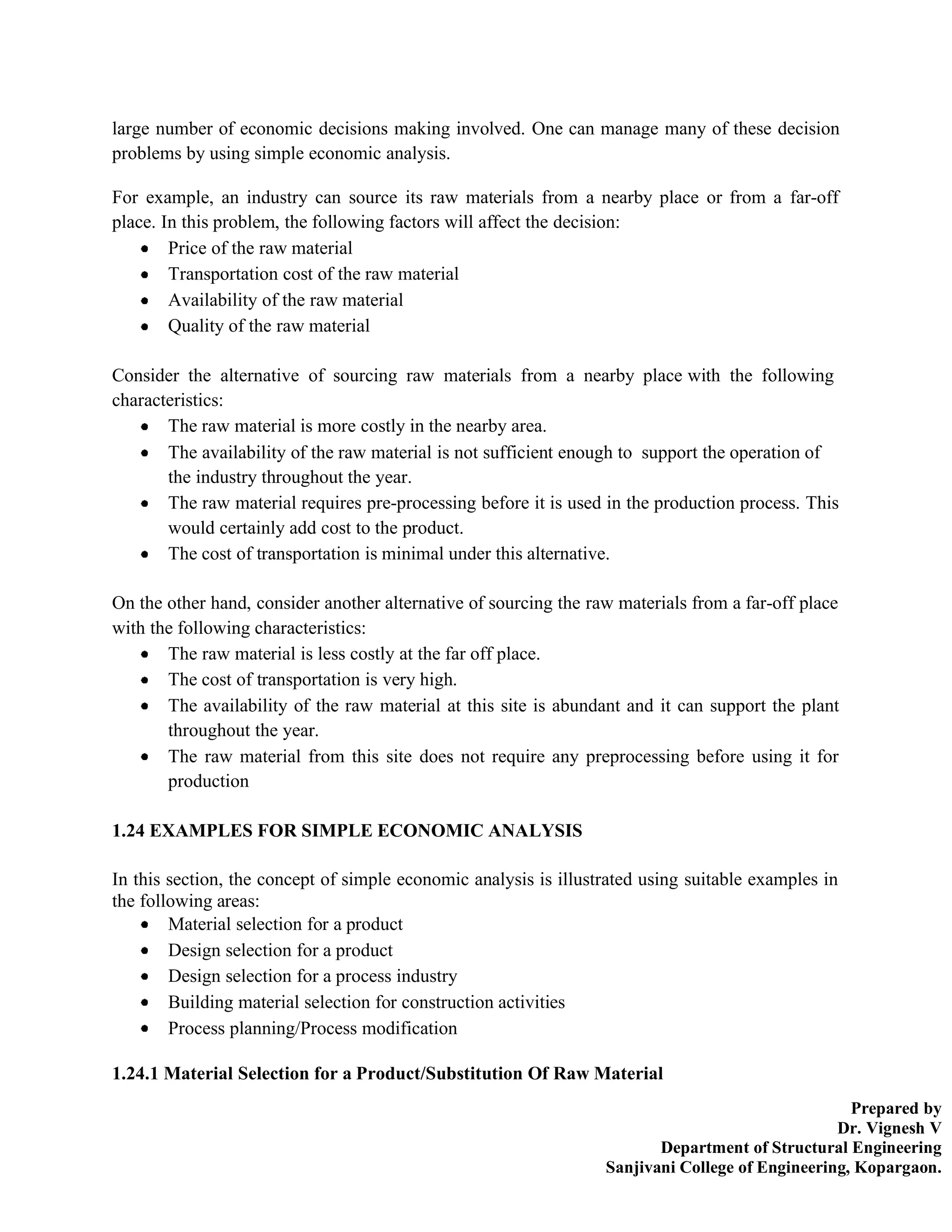 Prepared by
Dr. Vignesh V
Department of Structural Engineering
Sanjivani College of Engineering, Kopargaon.
large number of economic decisions making involved. One can manage many of these decision
problems by using simple economic analysis.
For example, an industry can source its raw materials from a nearby place or from a far-off
place. In this problem, the following factors will affect the decision:
Price of the raw material
Transportation cost of the raw material
Availability of the raw material
Quality of the raw material
Consider the alternative of sourcing raw materials from a nearby place with the following
characteristics:
The raw material is more costly in the nearby area.
The availability of the raw material is not sufficient enough to support the operation of
the industry throughout the year.
The raw material requires pre-processing before it is used in the production process. This
would certainly add cost to the product.
The cost of transportation is minimal under this alternative.
On the other hand, consider another alternative of sourcing the raw materials from a far-off place
with the following characteristics:
The raw material is less costly at the far off place.
The cost of transportation is very high.
The availability of the raw material at this site is abundant and it can support the plant
throughout the year.
The raw material from this site does not require any preprocessing before using it for
production
1.24 EXAMPLES FOR SIMPLE ECONOMIC ANALYSIS
In this section, the concept of simple economic analysis is illustrated using suitable examples in
the following areas:
Material selection for a product
Design selection for a product
Design selection for a process industry
Building material selection for construction activities
Process planning/Process modification
1.24.1 Material Selection for a Product/Substitution Of Raw Material
 
