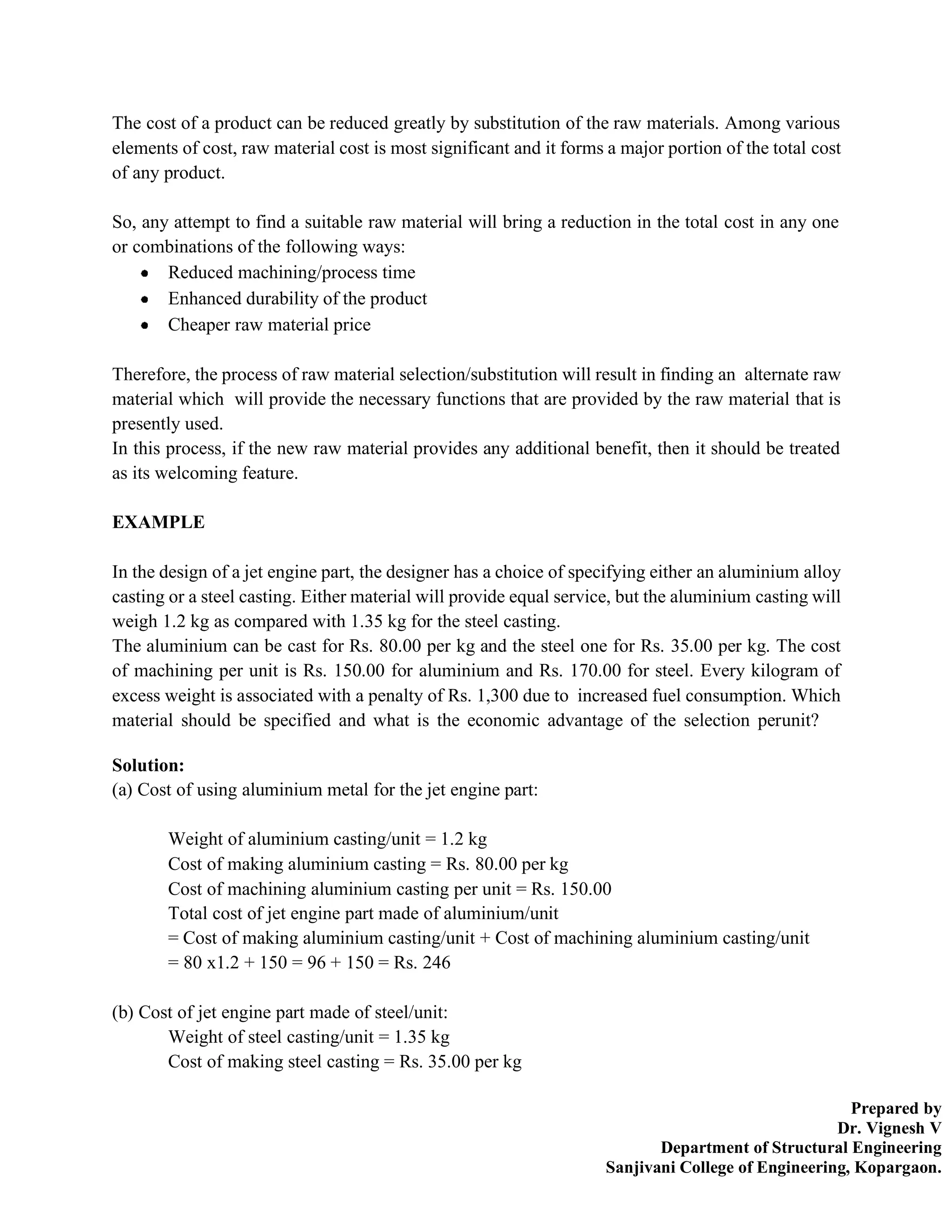 Prepared by
Dr. Vignesh V
Department of Structural Engineering
Sanjivani College of Engineering, Kopargaon.
The cost of a product can be reduced greatly by substitution of the raw materials. Among various
elements of cost, raw material cost is most significant and it forms a major portion of the total cost
of any product.
So, any attempt to find a suitable raw material will bring a reduction in the total cost in any one
or combinations of the following ways:
Reduced machining/process time
Enhanced durability of the product
Cheaper raw material price
Therefore, the process of raw material selection/substitution will result in finding an alternate raw
material which will provide the necessary functions that are provided by the raw material that is
presently used.
In this process, if the new raw material provides any additional benefit, then it should be treated
as its welcoming feature.
EXAMPLE
In the design of a jet engine part, the designer has a choice of specifying either an aluminium alloy
casting or a steel casting. Either material will provide equal service, but the aluminium casting will
weigh 1.2 kg as compared with 1.35 kg for the steel casting.
The aluminium can be cast for Rs. 80.00 per kg and the steel one for Rs. 35.00 per kg. The cost
of machining per unit is Rs. 150.00 for aluminium and Rs. 170.00 for steel. Every kilogram of
excess weight is associated with a penalty of Rs. 1,300 due to increased fuel consumption. Which
material should be specified and what is the economic advantage of the selection perunit?
Solution:
(a) Cost of using aluminium metal for the jet engine part:
Weight of aluminium casting/unit = 1.2 kg
Cost of making aluminium casting = Rs. 80.00 per kg
Cost of machining aluminium casting per unit = Rs. 150.00
Total cost of jet engine part made of aluminium/unit
= Cost of making aluminium casting/unit + Cost of machining aluminium casting/unit
= 80 x1.2 + 150 = 96 + 150 = Rs. 246
(b) Cost of jet engine part made of steel/unit:
Weight of steel casting/unit = 1.35 kg
Cost of making steel casting = Rs. 35.00 per kg
 