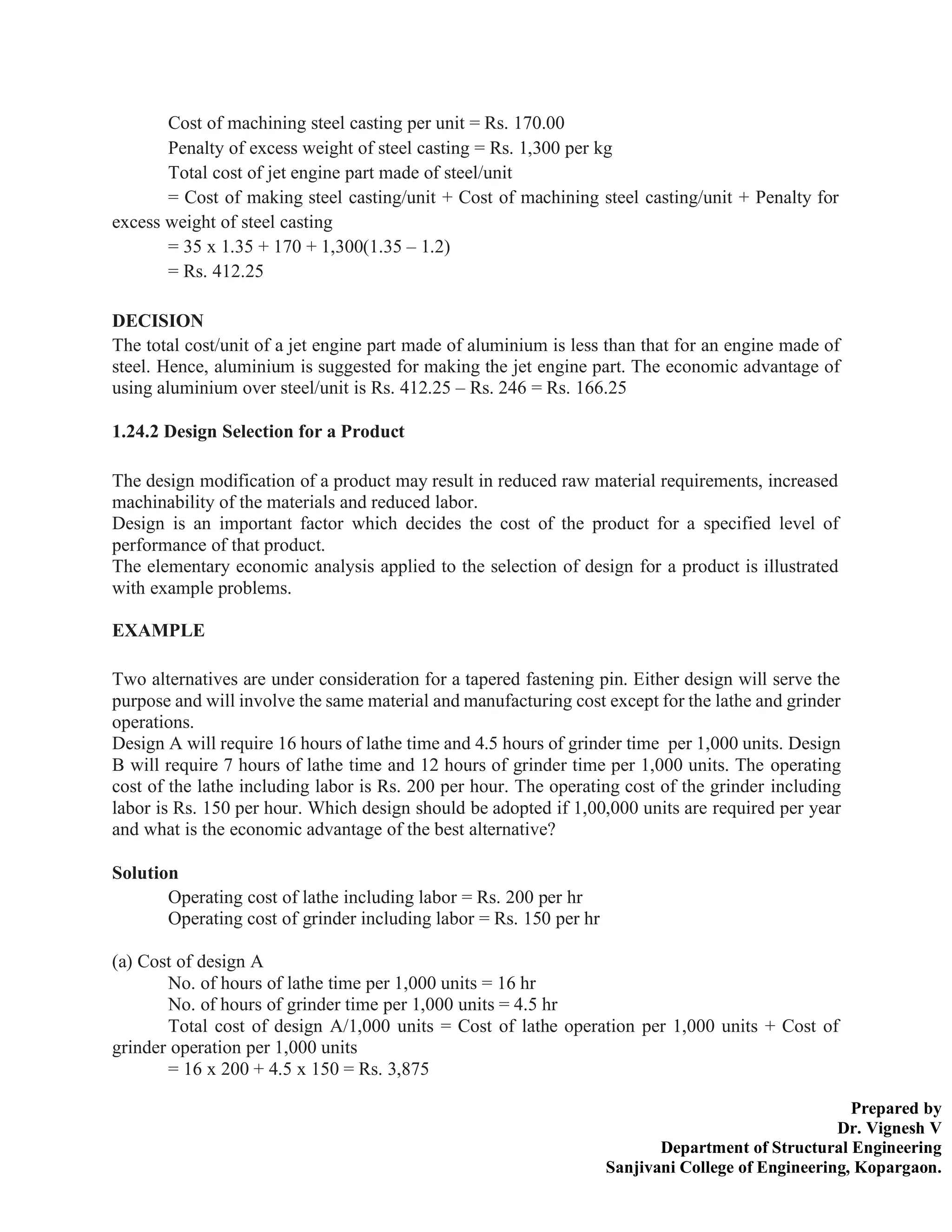 Prepared by
Dr. Vignesh V
Department of Structural Engineering
Sanjivani College of Engineering, Kopargaon.
Cost of machining steel casting per unit = Rs. 170.00
Penalty of excess weight of steel casting = Rs. 1,300 per kg
Total cost of jet engine part made of steel/unit
= Cost of making steel casting/unit + Cost of machining steel casting/unit + Penalty for
excess weight of steel casting
= 35 x 1.35 + 170 + 1,300(1.35 – 1.2)
= Rs. 412.25
DECISION
The total cost/unit of a jet engine part made of aluminium is less than that for an engine made of
steel. Hence, aluminium is suggested for making the jet engine part. The economic advantage of
using aluminium over steel/unit is Rs. 412.25 – Rs. 246 = Rs. 166.25
1.24.2 Design Selection for a Product
The design modification of a product may result in reduced raw material requirements, increased
machinability of the materials and reduced labor.
Design is an important factor which decides the cost of the product for a specified level of
performance of that product.
The elementary economic analysis applied to the selection of design for a product is illustrated
with example problems.
EXAMPLE
Two alternatives are under consideration for a tapered fastening pin. Either design will serve the
purpose and will involve the same material and manufacturing cost except for the lathe and grinder
operations.
Design A will require 16 hours of lathe time and 4.5 hours of grinder time per 1,000 units. Design
B will require 7 hours of lathe time and 12 hours of grinder time per 1,000 units. The operating
cost of the lathe including labor is Rs. 200 per hour. The operating cost of the grinder including
labor is Rs. 150 per hour. Which design should be adopted if 1,00,000 units are required per year
and what is the economic advantage of the best alternative?
Solution
Operating cost of lathe including labor = Rs. 200 per hr
Operating cost of grinder including labor = Rs. 150 per hr
(a) Cost of design A
No. of hours of lathe time per 1,000 units = 16 hr
No. of hours of grinder time per 1,000 units = 4.5 hr
Total cost of design A/1,000 units = Cost of lathe operation per 1,000 units + Cost of
grinder operation per 1,000 units
= 16 x 200 + 4.5 x 150 = Rs. 3,875
 