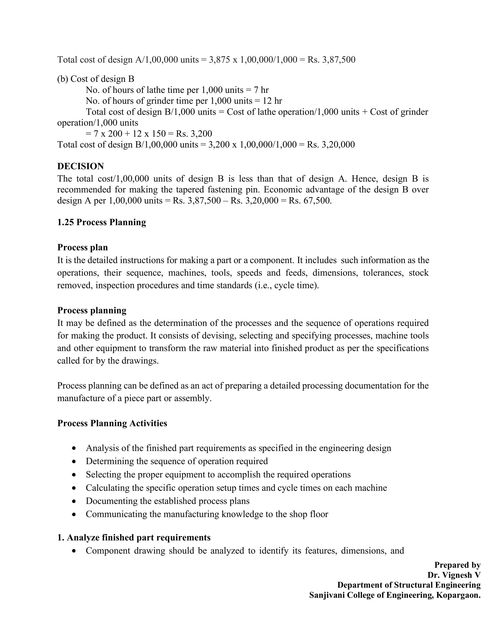 Prepared by
Dr. Vignesh V
Department of Structural Engineering
Sanjivani College of Engineering, Kopargaon.
Total cost of design A/1,00,000 units = 3,875 x 1,00,000/1,000 = Rs. 3,87,500
(b) Cost of design B
No. of hours of lathe time per 1,000 units = 7 hr
No. of hours of grinder time per 1,000 units = 12 hr
Total cost of design B/1,000 units = Cost of lathe operation/1,000 units + Cost of grinder
operation/1,000 units
= 7 x 200 + 12 x 150 = Rs. 3,200
Total cost of design B/1,00,000 units = 3,200 x 1,00,000/1,000 = Rs. 3,20,000
DECISION
The total cost/1,00,000 units of design B is less than that of design A. Hence, design B is
recommended for making the tapered fastening pin. Economic advantage of the design B over
design A per 1,00,000 units = Rs. 3,87,500 – Rs. 3,20,000 = Rs. 67,500.
1.25 Process Planning
Process plan
It is the detailed instructions for making a part or a component. It includes such information as the
operations, their sequence, machines, tools, speeds and feeds, dimensions, tolerances, stock
removed, inspection procedures and time standards (i.e., cycle time).
Process planning
It may be defined as the determination of the processes and the sequence of operations required
for making the product. It consists of devising, selecting and specifying processes, machine tools
and other equipment to transform the raw material into finished product as per the specifications
called for by the drawings.
Process planning can be defined as an act of preparing a detailed processing documentation for the
manufacture of a piece part or assembly.
Process Planning Activities
Analysis of the finished part requirements as specified in the engineering design
Determining the sequence of operation required
Selecting the proper equipment to accomplish the required operations
Calculating the specific operation setup times and cycle times on each machine
Documenting the established process plans
Communicating the manufacturing knowledge to the shop floor
1. Analyze finished part requirements
Component drawing should be analyzed to identify its features, dimensions, and
 