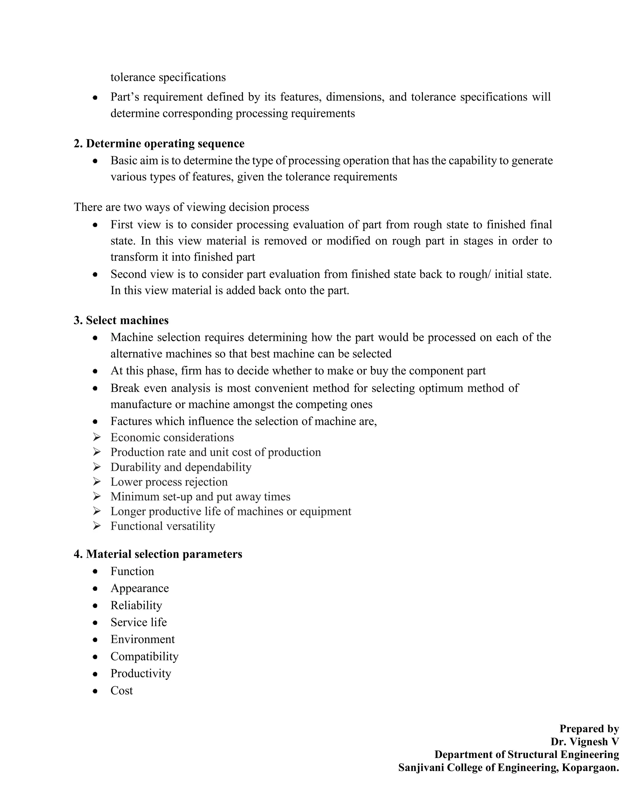 Prepared by
Dr. Vignesh V
Department of Structural Engineering
Sanjivani College of Engineering, Kopargaon.
tolerance specifications
Part’s requirement defined by its features, dimensions, and tolerance specifications will
determine corresponding processing requirements
2. Determine operating sequence
Basic aim is to determine the type of processing operation that has the capability to generate
various types of features, given the tolerance requirements
There are two ways of viewing decision process
First view is to consider processing evaluation of part from rough state to finished final
state. In this view material is removed or modified on rough part in stages in order to
transform it into finished part
Second view is to consider part evaluation from finished state back to rough/ initial state.
In this view material is added back onto the part.
3. Select machines
Machine selection requires determining how the part would be processed on each of the
alternative machines so that best machine can be selected
At this phase, firm has to decide whether to make or buy the component part
Break even analysis is most convenient method for selecting optimum method of
manufacture or machine amongst the competing ones
Factures which influence the selection of machine are,
➢ Economic considerations
➢ Production rate and unit cost of production
➢ Durability and dependability
➢ Lower process rejection
➢ Minimum set-up and put away times
➢ Longer productive life of machines or equipment
➢ Functional versatility
4. Material selection parameters
Function
Appearance
Reliability
Service life
Environment
Compatibility
Productivity
Cost
 