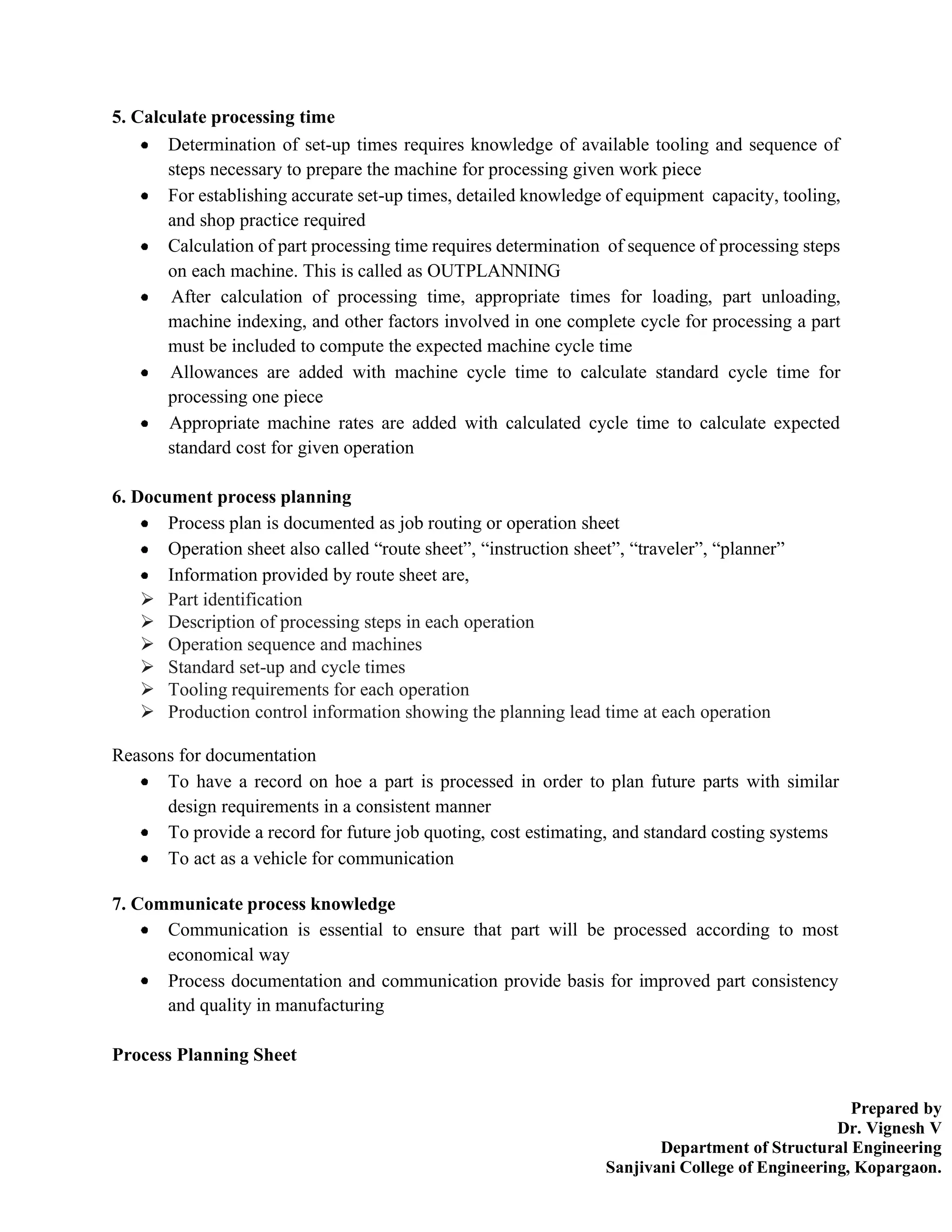 Prepared by
Dr. Vignesh V
Department of Structural Engineering
Sanjivani College of Engineering, Kopargaon.
5. Calculate processing time
Determination of set-up times requires knowledge of available tooling and sequence of
steps necessary to prepare the machine for processing given work piece
For establishing accurate set-up times, detailed knowledge of equipment capacity, tooling,
and shop practice required
Calculation of part processing time requires determination of sequence of processing steps
on each machine. This is called as OUTPLANNING
After calculation of processing time, appropriate times for loading, part unloading,
machine indexing, and other factors involved in one complete cycle for processing a part
must be included to compute the expected machine cycle time
Allowances are added with machine cycle time to calculate standard cycle time for
processing one piece
Appropriate machine rates are added with calculated cycle time to calculate expected
standard cost for given operation
6. Document process planning
Process plan is documented as job routing or operation sheet
Operation sheet also called “route sheet”, “instruction sheet”, “traveler”, “planner”
Information provided by route sheet are,
➢ Part identification
➢ Description of processing steps in each operation
➢ Operation sequence and machines
➢ Standard set-up and cycle times
➢ Tooling requirements for each operation
➢ Production control information showing the planning lead time at each operation
Reasons for documentation
To have a record on hoe a part is processed in order to plan future parts with similar
design requirements in a consistent manner
To provide a record for future job quoting, cost estimating, and standard costing systems
To act as a vehicle for communication
7. Communicate process knowledge
Communication is essential to ensure that part will be processed according to most
economical way
Process documentation and communication provide basis for improved part consistency
and quality in manufacturing
Process Planning Sheet
 