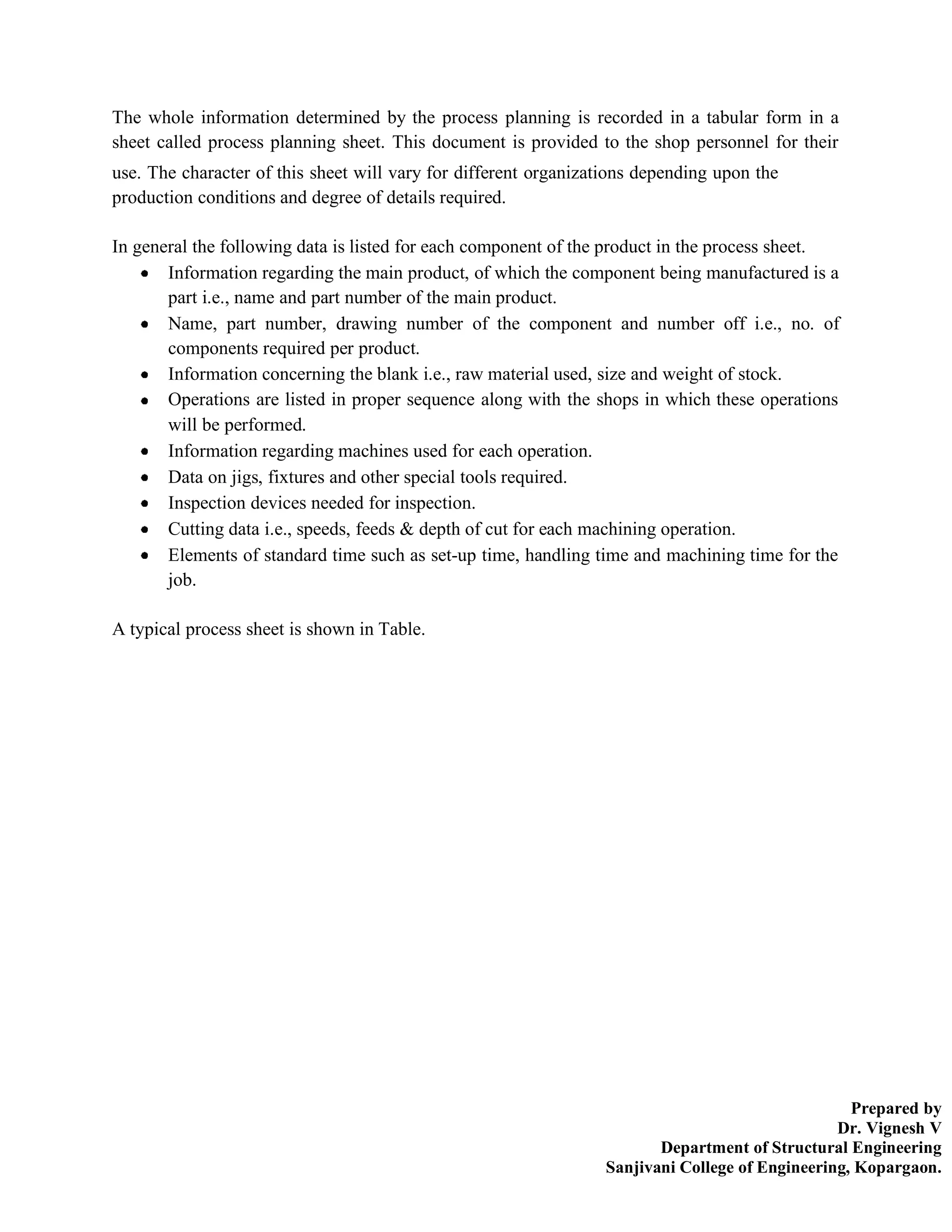 Prepared by
Dr. Vignesh V
Department of Structural Engineering
Sanjivani College of Engineering, Kopargaon.
The whole information determined by the process planning is recorded in a tabular form in a
sheet called process planning sheet. This document is provided to the shop personnel for their
use. The character of this sheet will vary for different organizations depending upon the
production conditions and degree of details required.
In general the following data is listed for each component of the product in the process sheet.
Information regarding the main product, of which the component being manufactured is a
part i.e., name and part number of the main product.
Name, part number, drawing number of the component and number off i.e., no. of
components required per product.
Information concerning the blank i.e., raw material used, size and weight of stock.
Operations are listed in proper sequence along with the shops in which these operations
will be performed.
Information regarding machines used for each operation.
Data on jigs, fixtures and other special tools required.
Inspection devices needed for inspection.
Cutting data i.e., speeds, feeds & depth of cut for each machining operation.
Elements of standard time such as set-up time, handling time and machining time for the
job.
A typical process sheet is shown in Table.
 