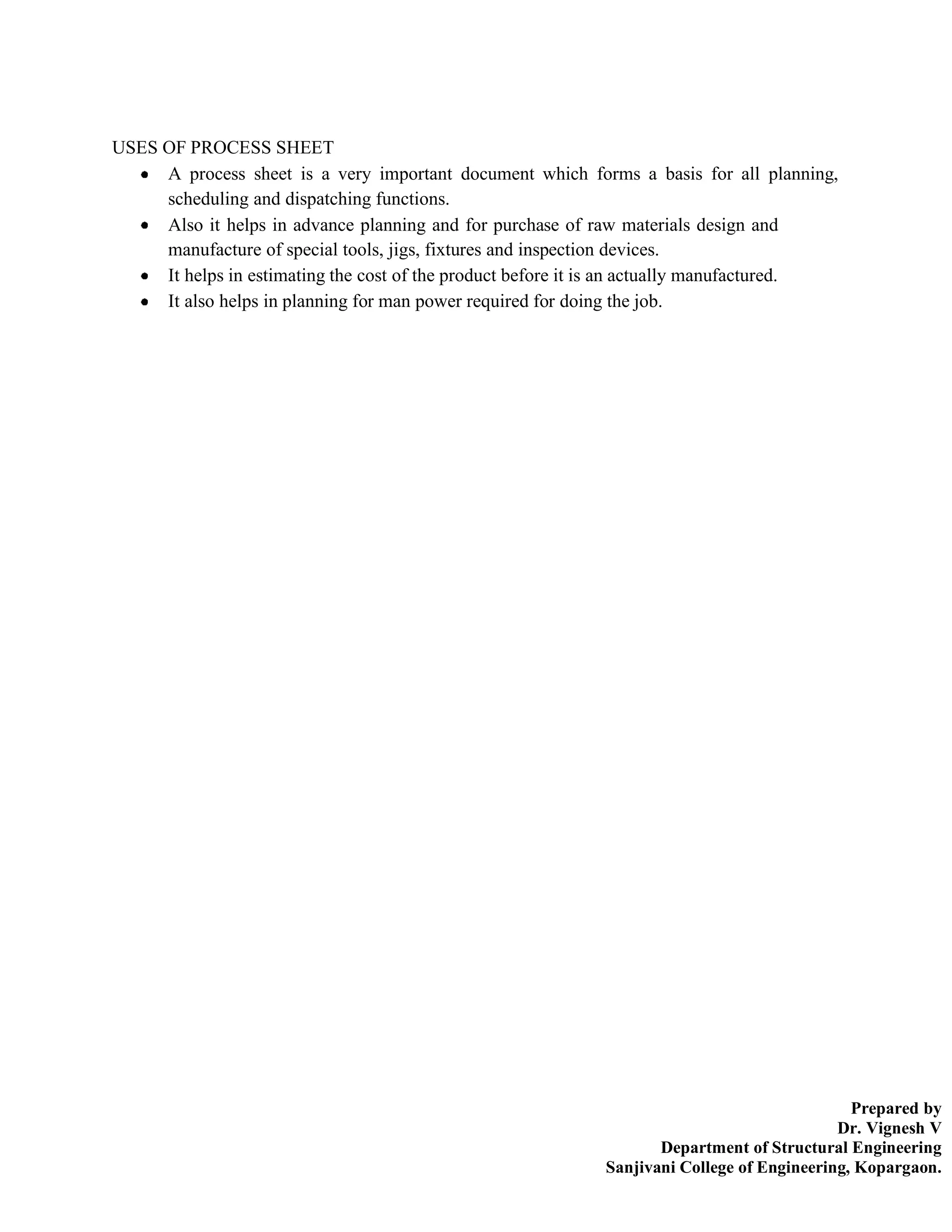 Prepared by
Dr. Vignesh V
Department of Structural Engineering
Sanjivani College of Engineering, Kopargaon.
USES OF PROCESS SHEET
A process sheet is a very important document which forms a basis for all planning,
scheduling and dispatching functions.
Also it helps in advance planning and for purchase of raw materials design and
manufacture of special tools, jigs, fixtures and inspection devices.
It helps in estimating the cost of the product before it is an actually manufactured.
It also helps in planning for man power required for doing the job.
 