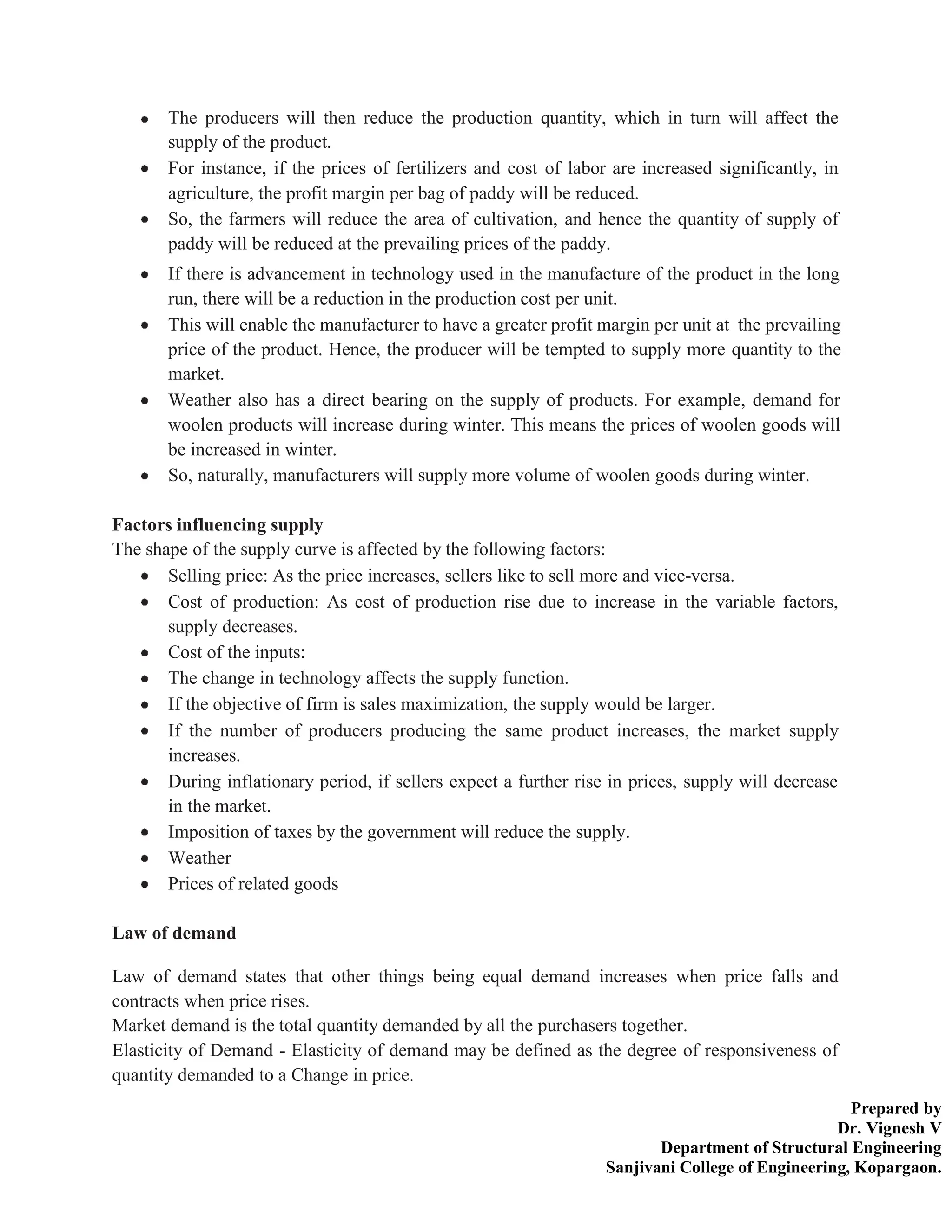 Prepared by
Dr. Vignesh V
Department of Structural Engineering
Sanjivani College of Engineering, Kopargaon.
The producers will then reduce the production quantity, which in turn will affect the
supply of the product.
For instance, if the prices of fertilizers and cost of labor are increased significantly, in
agriculture, the profit margin per bag of paddy will be reduced.
So, the farmers will reduce the area of cultivation, and hence the quantity of supply of
paddy will be reduced at the prevailing prices of the paddy.
If there is advancement in technology used in the manufacture of the product in the long
run, there will be a reduction in the production cost per unit.
This will enable the manufacturer to have a greater profit margin per unit at the prevailing
price of the product. Hence, the producer will be tempted to supply more quantity to the
market.
Weather also has a direct bearing on the supply of products. For example, demand for
woolen products will increase during winter. This means the prices of woolen goods will
be increased in winter.
So, naturally, manufacturers will supply more volume of woolen goods during winter.
Factors influencing supply
The shape of the supply curve is affected by the following factors:
Selling price: As the price increases, sellers like to sell more and vice-versa.
Cost of production: As cost of production rise due to increase in the variable factors,
supply decreases.
Cost of the inputs:
The change in technology affects the supply function.
If the objective of firm is sales maximization, the supply would be larger.
If the number of producers producing the same product increases, the market supply
increases.
During inflationary period, if sellers expect a further rise in prices, supply will decrease
in the market.
Imposition of taxes by the government will reduce the supply.
Weather
Prices of related goods
Law of demand
Law of demand states that other things being equal demand increases when price falls and
contracts when price rises.
Market demand is the total quantity demanded by all the purchasers together.
Elasticity of Demand - Elasticity of demand may be defined as the degree of responsiveness of
quantity demanded to a Change in price.
 