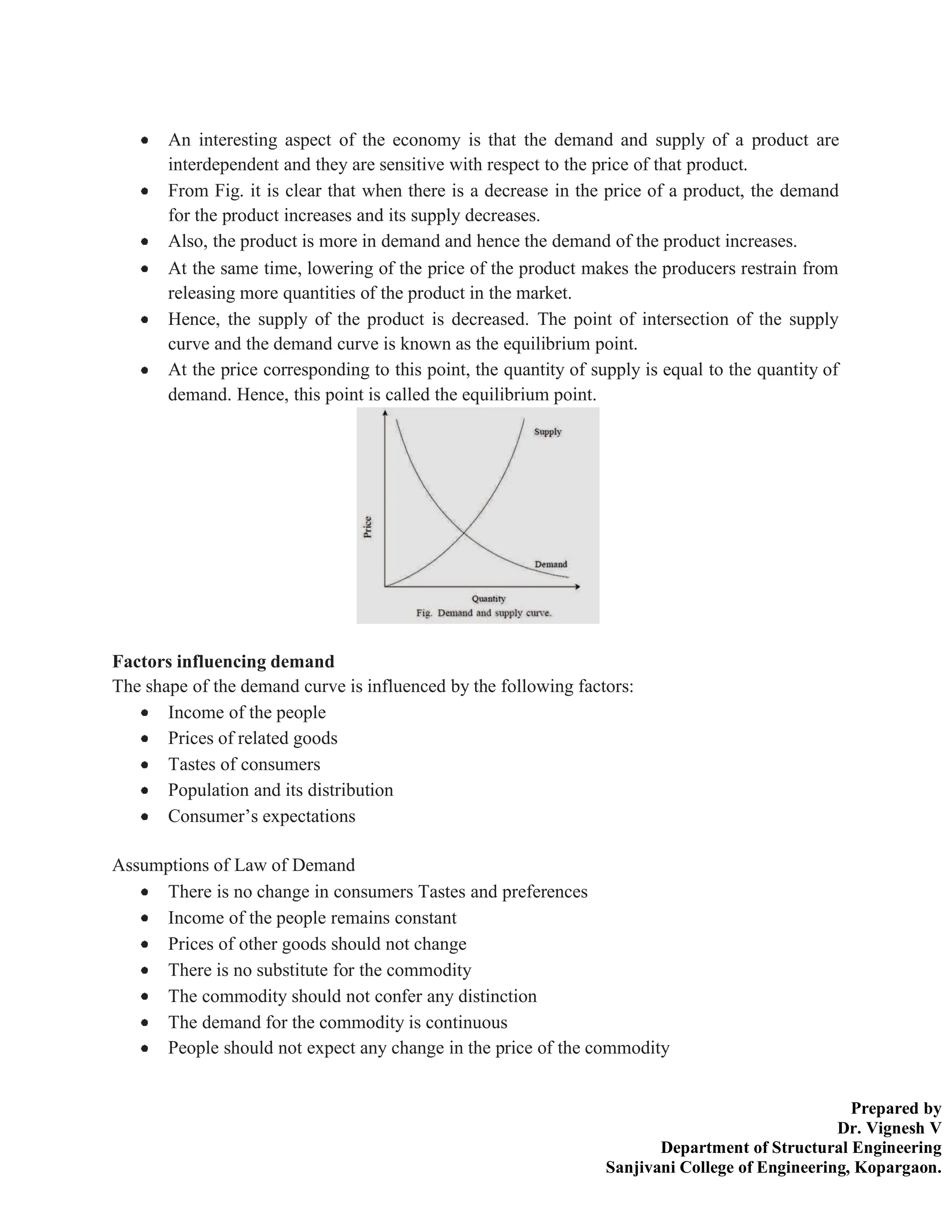Prepared by
Dr. Vignesh V
Department of Structural Engineering
Sanjivani College of Engineering, Kopargaon.
An interesting aspect of the economy is that the demand and supply of a product are
interdependent and they are sensitive with respect to the price of that product.
From Fig. it is clear that when there is a decrease in the price of a product, the demand
for the product increases and its supply decreases.
Also, the product is more in demand and hence the demand of the product increases.
At the same time, lowering of the price of the product makes the producers restrain from
releasing more quantities of the product in the market.
Hence, the supply of the product is decreased. The point of intersection of the supply
curve and the demand curve is known as the equilibrium point.
At the price corresponding to this point, the quantity of supply is equal to the quantity of
demand. Hence, this point is called the equilibrium point.
Factors influencing demand
The shape of the demand curve is influenced by the following factors:
Income of the people
Prices of related goods
Tastes of consumers
Population and its distribution
Consumer’s expectations
Assumptions of Law of Demand
There is no change in consumers Tastes and preferences
Income of the people remains constant
Prices of other goods should not change
There is no substitute for the commodity
The commodity should not confer any distinction
The demand for the commodity is continuous
People should not expect any change in the price of the commodity
 