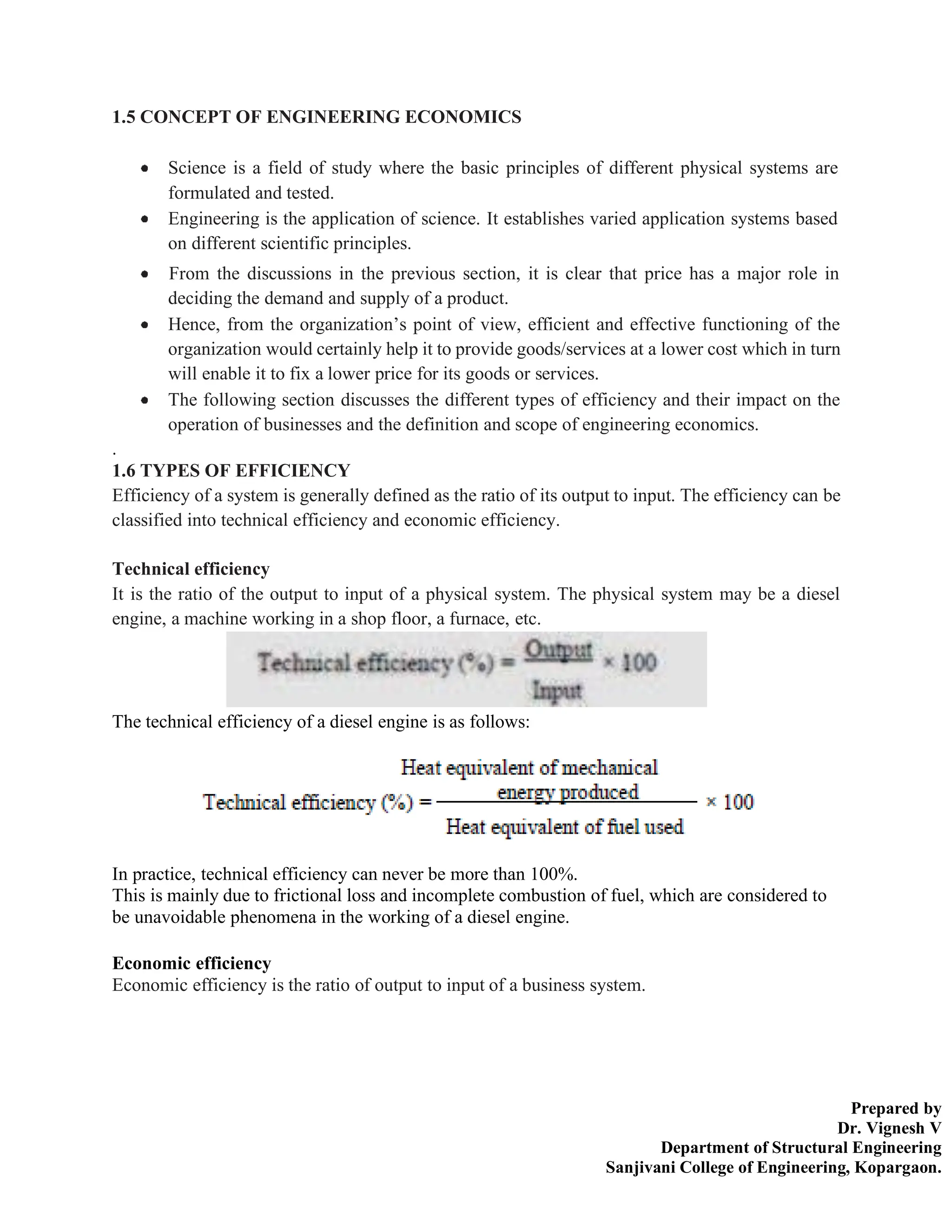 Prepared by
Dr. Vignesh V
Department of Structural Engineering
Sanjivani College of Engineering, Kopargaon.
1.5 CONCEPT OF ENGINEERING ECONOMICS
Science is a field of study where the basic principles of different physical systems are
formulated and tested.
Engineering is the application of science. It establishes varied application systems based
on different scientific principles.
From the discussions in the previous section, it is clear that price has a major role in
deciding the demand and supply of a product.
Hence, from the organization’s point of view, efficient and effective functioning of the
organization would certainly help it to provide goods/services at a lower cost which in turn
will enable it to fix a lower price for its goods or services.
The following section discusses the different types of efficiency and their impact on the
operation of businesses and the definition and scope of engineering economics.
.
1.6 TYPES OF EFFICIENCY
Efficiency of a system is generally defined as the ratio of its output to input. The efficiency can be
classified into technical efficiency and economic efficiency.
Technical efficiency
It is the ratio of the output to input of a physical system. The physical system may be a diesel
engine, a machine working in a shop floor, a furnace, etc.
The technical efficiency of a diesel engine is as follows:
In practice, technical efficiency can never be more than 100%.
This is mainly due to frictional loss and incomplete combustion of fuel, which are considered to
be unavoidable phenomena in the working of a diesel engine.
Economic efficiency
Economic efficiency is the ratio of output to input of a business system.
 