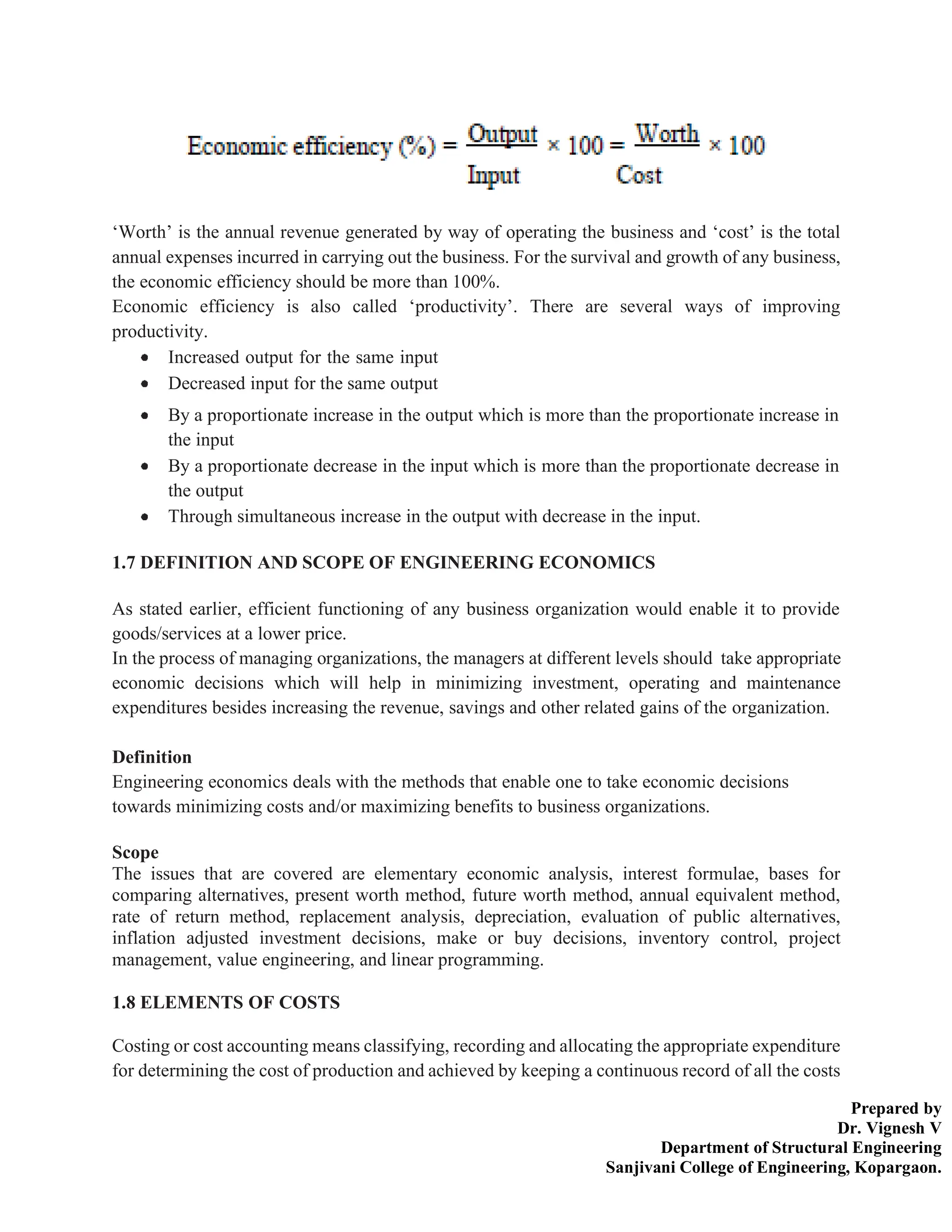Prepared by
Dr. Vignesh V
Department of Structural Engineering
Sanjivani College of Engineering, Kopargaon.
‘Worth’ is the annual revenue generated by way of operating the business and ‘cost’ is the total
annual expenses incurred in carrying out the business. For the survival and growth of any business,
the economic efficiency should be more than 100%.
Economic efficiency is also called ‘productivity’. There are several ways of improving
productivity.
Increased output for the same input
Decreased input for the same output
By a proportionate increase in the output which is more than the proportionate increase in
the input
By a proportionate decrease in the input which is more than the proportionate decrease in
the output
Through simultaneous increase in the output with decrease in the input.
1.7 DEFINITION AND SCOPE OF ENGINEERING ECONOMICS
As stated earlier, efficient functioning of any business organization would enable it to provide
goods/services at a lower price.
In the process of managing organizations, the managers at different levels should take appropriate
economic decisions which will help in minimizing investment, operating and maintenance
expenditures besides increasing the revenue, savings and other related gains of the organization.
Definition
Engineering economics deals with the methods that enable one to take economic decisions
towards minimizing costs and/or maximizing benefits to business organizations.
Scope
The issues that are covered are elementary economic analysis, interest formulae, bases for
comparing alternatives, present worth method, future worth method, annual equivalent method,
rate of return method, replacement analysis, depreciation, evaluation of public alternatives,
inflation adjusted investment decisions, make or buy decisions, inventory control, project
management, value engineering, and linear programming.
1.8 ELEMENTS OF COSTS
Costing or cost accounting means classifying, recording and allocating the appropriate expenditure
for determining the cost of production and achieved by keeping a continuous record of all the costs
 