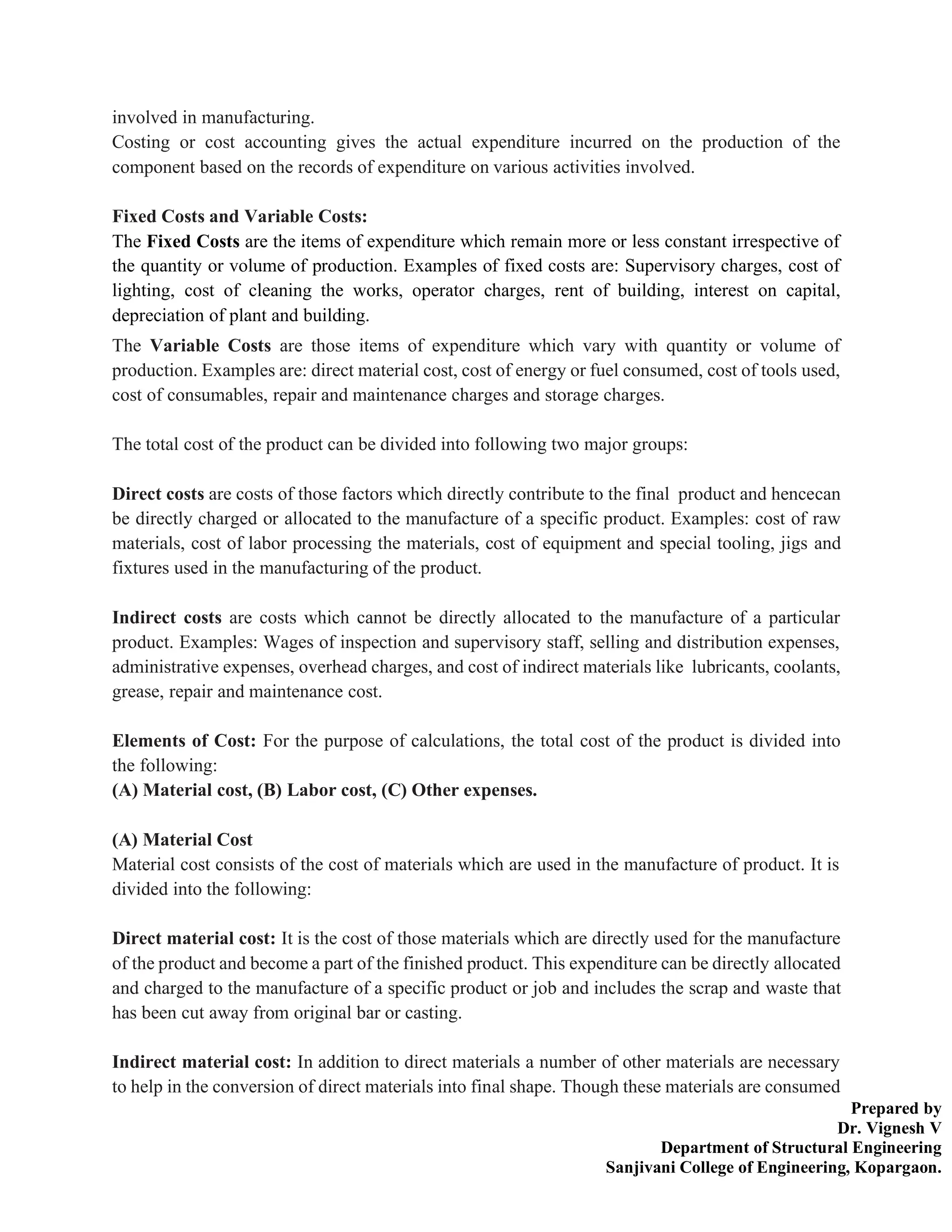 Prepared by
Dr. Vignesh V
Department of Structural Engineering
Sanjivani College of Engineering, Kopargaon.
involved in manufacturing.
Costing or cost accounting gives the actual expenditure incurred on the production of the
component based on the records of expenditure on various activities involved.
Fixed Costs and Variable Costs:
The Fixed Costs are the items of expenditure which remain more or less constant irrespective of
the quantity or volume of production. Examples of fixed costs are: Supervisory charges, cost of
lighting, cost of cleaning the works, operator charges, rent of building, interest on capital,
depreciation of plant and building.
The Variable Costs are those items of expenditure which vary with quantity or volume of
production. Examples are: direct material cost, cost of energy or fuel consumed, cost of tools used,
cost of consumables, repair and maintenance charges and storage charges.
The total cost of the product can be divided into following two major groups:
Direct costs are costs of those factors which directly contribute to the final product and hencecan
be directly charged or allocated to the manufacture of a specific product. Examples: cost of raw
materials, cost of labor processing the materials, cost of equipment and special tooling, jigs and
fixtures used in the manufacturing of the product.
Indirect costs are costs which cannot be directly allocated to the manufacture of a particular
product. Examples: Wages of inspection and supervisory staff, selling and distribution expenses,
administrative expenses, overhead charges, and cost of indirect materials like lubricants, coolants,
grease, repair and maintenance cost.
Elements of Cost: For the purpose of calculations, the total cost of the product is divided into
the following:
(A) Material cost, (B) Labor cost, (C) Other expenses.
(A) Material Cost
Material cost consists of the cost of materials which are used in the manufacture of product. It is
divided into the following:
Direct material cost: It is the cost of those materials which are directly used for the manufacture
of the product and become a part of the finished product. This expenditure can be directly allocated
and charged to the manufacture of a specific product or job and includes the scrap and waste that
has been cut away from original bar or casting.
Indirect material cost: In addition to direct materials a number of other materials are necessary
to help in the conversion of direct materials into final shape. Though these materials are consumed
 