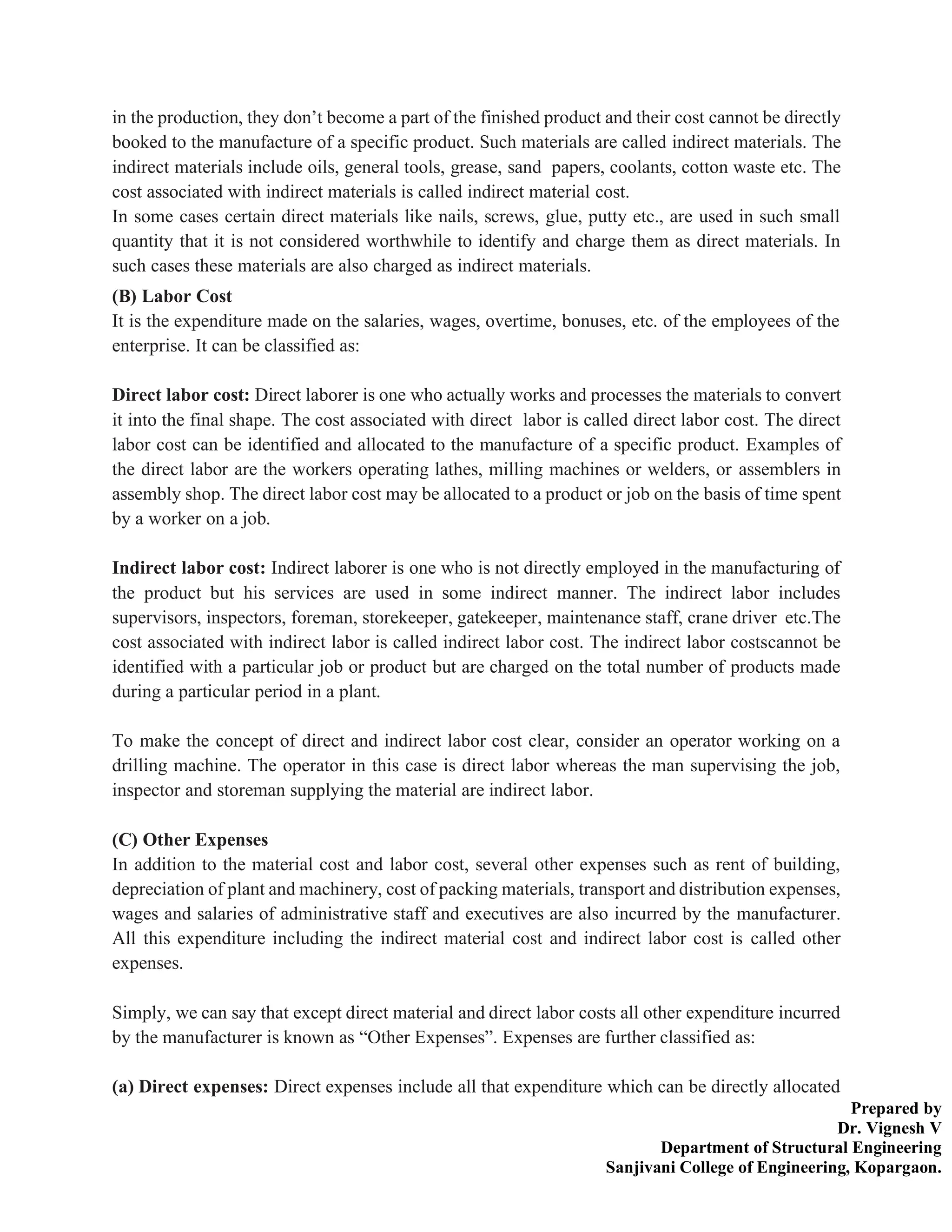 Prepared by
Dr. Vignesh V
Department of Structural Engineering
Sanjivani College of Engineering, Kopargaon.
in the production, they don’t become a part of the finished product and their cost cannot be directly
booked to the manufacture of a specific product. Such materials are called indirect materials. The
indirect materials include oils, general tools, grease, sand papers, coolants, cotton waste etc. The
cost associated with indirect materials is called indirect material cost.
In some cases certain direct materials like nails, screws, glue, putty etc., are used in such small
quantity that it is not considered worthwhile to identify and charge them as direct materials. In
such cases these materials are also charged as indirect materials.
(B) Labor Cost
It is the expenditure made on the salaries, wages, overtime, bonuses, etc. of the employees of the
enterprise. It can be classified as:
Direct labor cost: Direct laborer is one who actually works and processes the materials to convert
it into the final shape. The cost associated with direct labor is called direct labor cost. The direct
labor cost can be identified and allocated to the manufacture of a specific product. Examples of
the direct labor are the workers operating lathes, milling machines or welders, or assemblers in
assembly shop. The direct labor cost may be allocated to a product or job on the basis of time spent
by a worker on a job.
Indirect labor cost: Indirect laborer is one who is not directly employed in the manufacturing of
the product but his services are used in some indirect manner. The indirect labor includes
supervisors, inspectors, foreman, storekeeper, gatekeeper, maintenance staff, crane driver etc.The
cost associated with indirect labor is called indirect labor cost. The indirect labor costscannot be
identified with a particular job or product but are charged on the total number of products made
during a particular period in a plant.
To make the concept of direct and indirect labor cost clear, consider an operator working on a
drilling machine. The operator in this case is direct labor whereas the man supervising the job,
inspector and storeman supplying the material are indirect labor.
(C) Other Expenses
In addition to the material cost and labor cost, several other expenses such as rent of building,
depreciation of plant and machinery, cost of packing materials, transport and distribution expenses,
wages and salaries of administrative staff and executives are also incurred by the manufacturer.
All this expenditure including the indirect material cost and indirect labor cost is called other
expenses.
Simply, we can say that except direct material and direct labor costs all other expenditure incurred
by the manufacturer is known as “Other Expenses”. Expenses are further classified as:
(a) Direct expenses: Direct expenses include all that expenditure which can be directly allocated
 