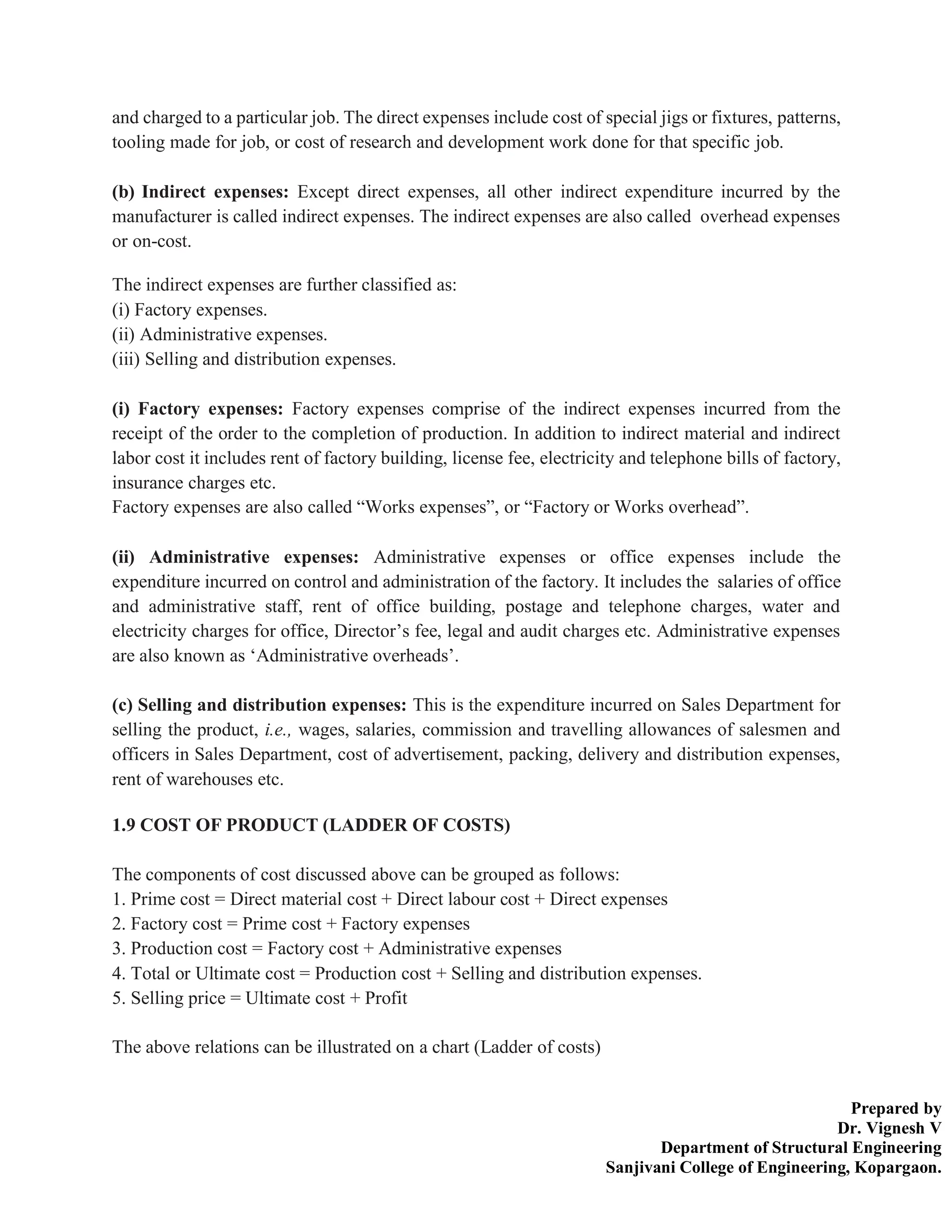 Prepared by
Dr. Vignesh V
Department of Structural Engineering
Sanjivani College of Engineering, Kopargaon.
and charged to a particular job. The direct expenses include cost of special jigs or fixtures, patterns,
tooling made for job, or cost of research and development work done for that specific job.
(b) Indirect expenses: Except direct expenses, all other indirect expenditure incurred by the
manufacturer is called indirect expenses. The indirect expenses are also called overhead expenses
or on-cost.
The indirect expenses are further classified as:
(i) Factory expenses.
(ii) Administrative expenses.
(iii) Selling and distribution expenses.
(i) Factory expenses: Factory expenses comprise of the indirect expenses incurred from the
receipt of the order to the completion of production. In addition to indirect material and indirect
labor cost it includes rent of factory building, license fee, electricity and telephone bills of factory,
insurance charges etc.
Factory expenses are also called “Works expenses”, or “Factory or Works overhead”.
(ii) Administrative expenses: Administrative expenses or office expenses include the
expenditure incurred on control and administration of the factory. It includes the salaries of office
and administrative staff, rent of office building, postage and telephone charges, water and
electricity charges for office, Director’s fee, legal and audit charges etc. Administrative expenses
are also known as ‘Administrative overheads’.
(c) Selling and distribution expenses: This is the expenditure incurred on Sales Department for
selling the product, i.e., wages, salaries, commission and travelling allowances of salesmen and
officers in Sales Department, cost of advertisement, packing, delivery and distribution expenses,
rent of warehouses etc.
1.9 COST OF PRODUCT (LADDER OF COSTS)
The components of cost discussed above can be grouped as follows:
1. Prime cost = Direct material cost + Direct labour cost + Direct expenses
2. Factory cost = Prime cost + Factory expenses
3. Production cost = Factory cost + Administrative expenses
4. Total or Ultimate cost = Production cost + Selling and distribution expenses.
5. Selling price = Ultimate cost + Profit
The above relations can be illustrated on a chart (Ladder of costs)
 