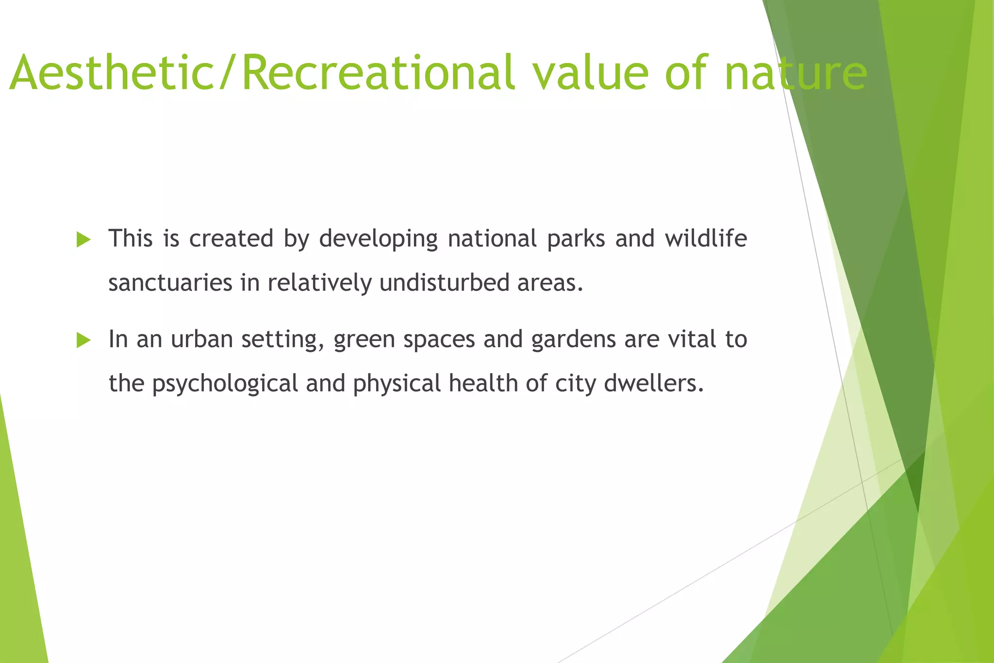 Aesthetic/Recreational value of nature
 This is created by developing national parks and wildlife
sanctuaries in relatively undisturbed areas.
 In an urban setting, green spaces and gardens are vital to
the psychological and physical health of city dwellers.
 