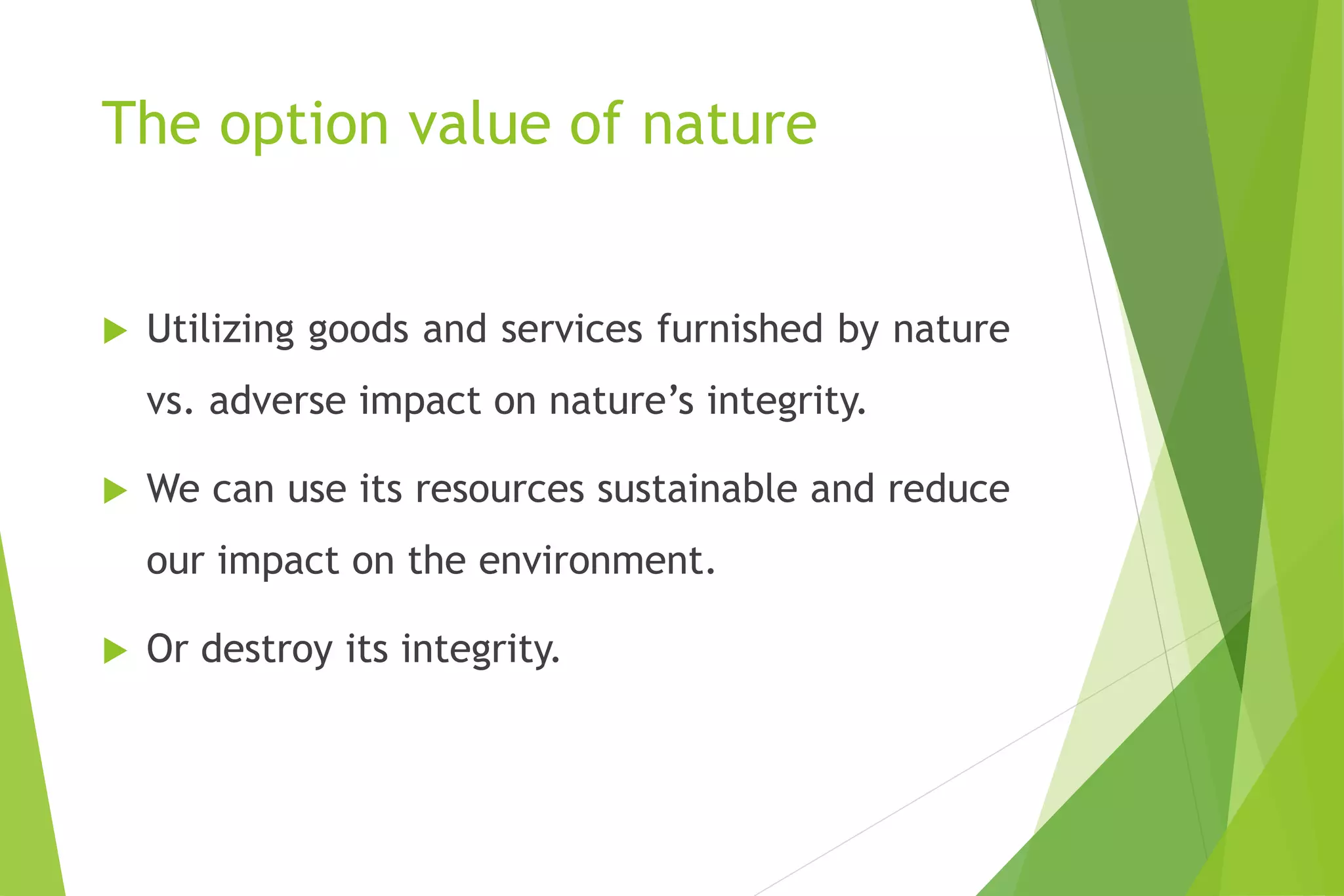 The option value of nature
 Utilizing goods and services furnished by nature
vs. adverse impact on nature’s integrity.
 We can use its resources sustainable and reduce
our impact on the environment.
 Or destroy its integrity.
 