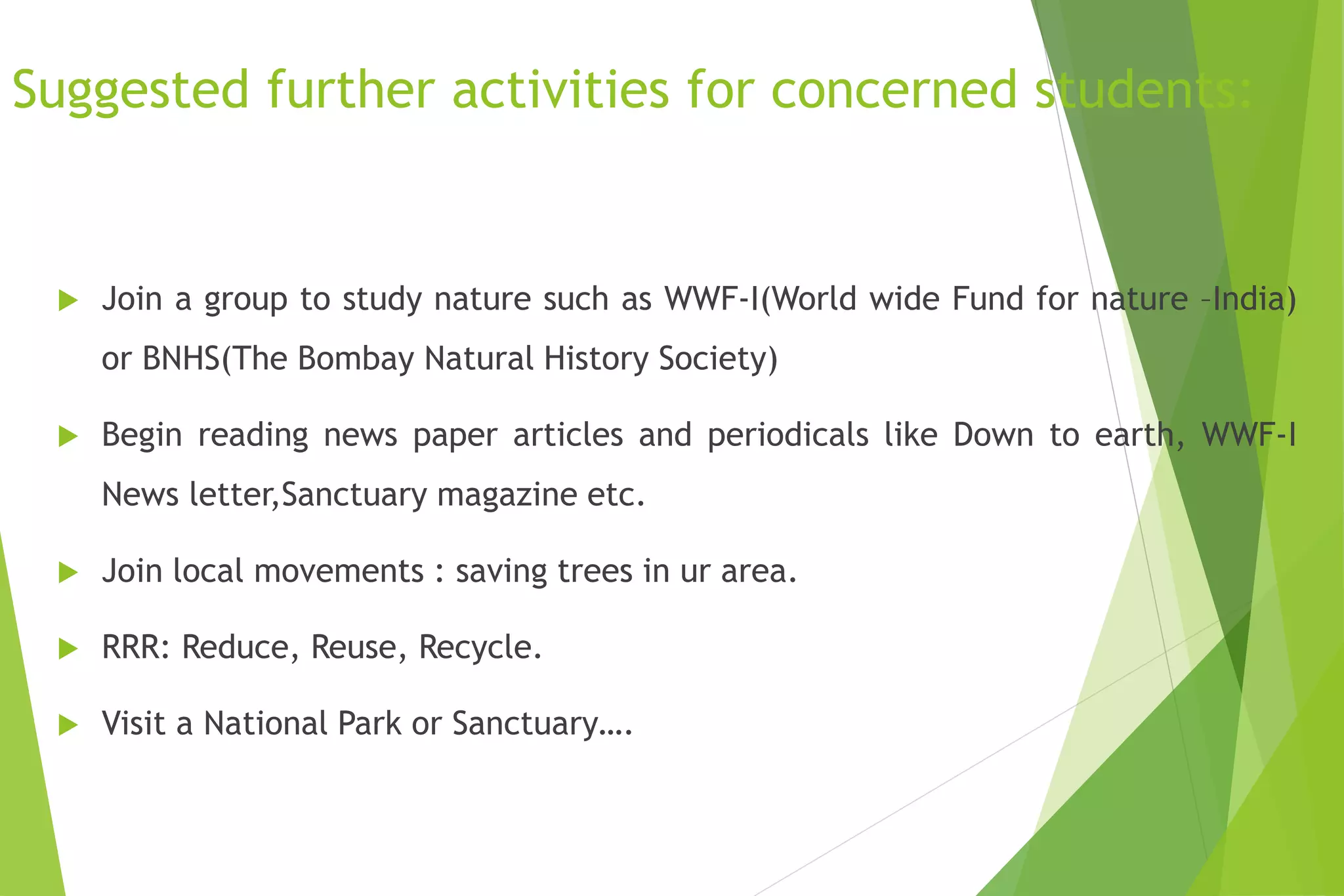 Suggested further activities for concerned students:
 Join a group to study nature such as WWF-I(World wide Fund for nature –India)
or BNHS(The Bombay Natural History Society)
 Begin reading news paper articles and periodicals like Down to earth, WWF-I
News letter,Sanctuary magazine etc.
 Join local movements : saving trees in ur area.
 RRR: Reduce, Reuse, Recycle.
 Visit a National Park or Sanctuary….
 