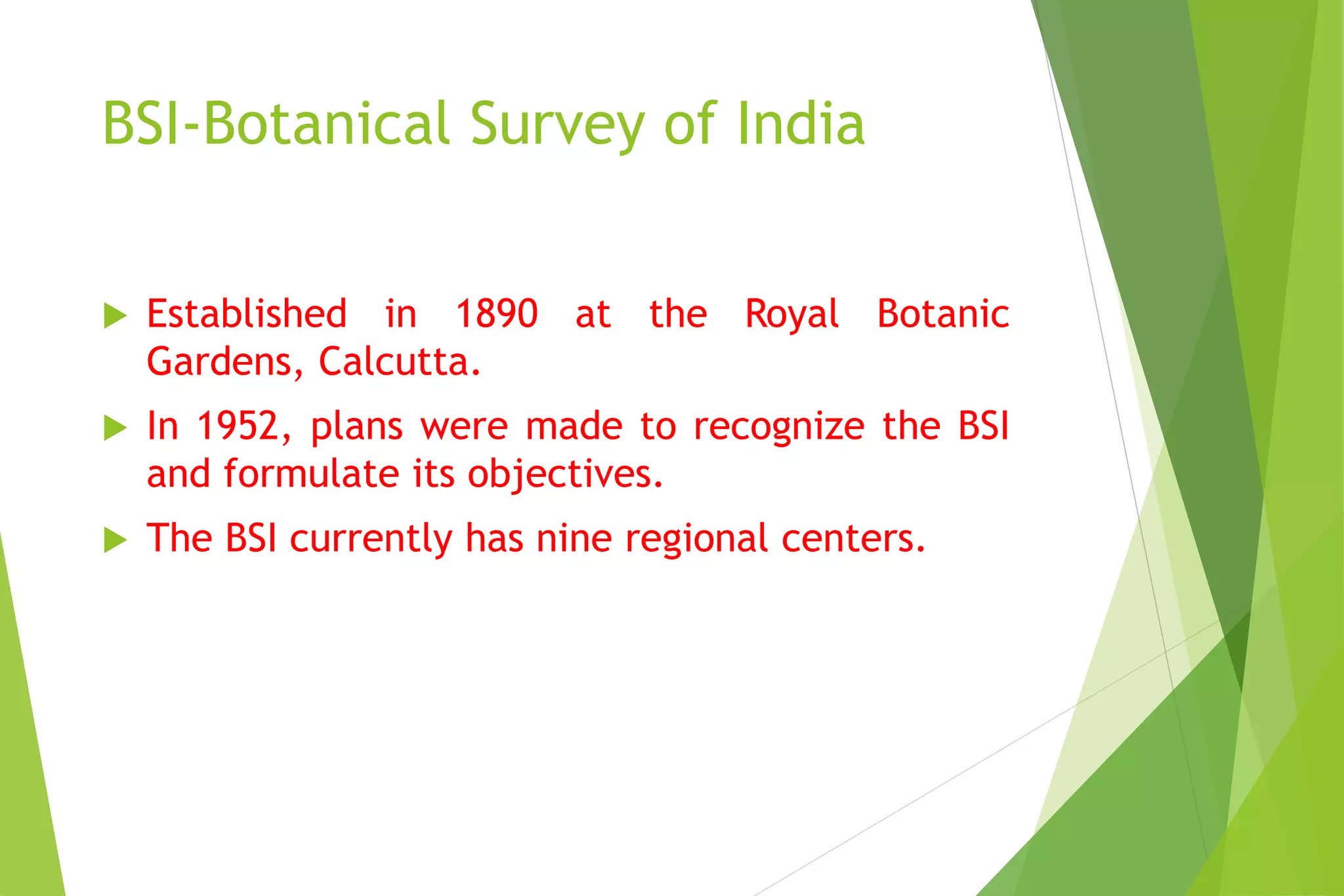 BSI-Botanical Survey of India
 Established in 1890 at the Royal Botanic
Gardens, Calcutta.
 In 1952, plans were made to recognize the BSI
and formulate its objectives.
 The BSI currently has nine regional centers.
 