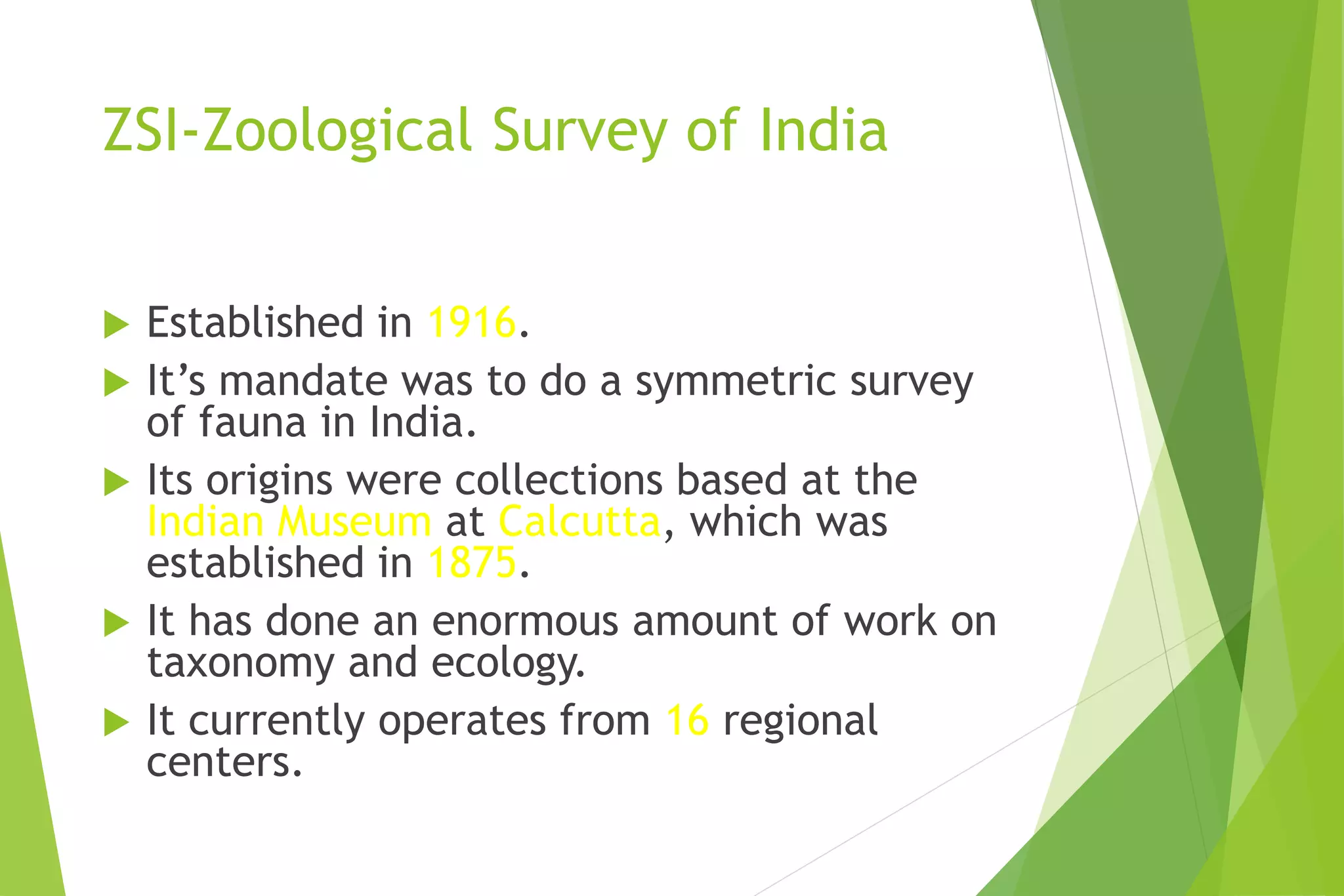 ZSI-Zoological Survey of India
 Established in 1916.
 It’s mandate was to do a symmetric survey
of fauna in India.
 Its origins were collections based at the
Indian Museum at Calcutta, which was
established in 1875.
 It has done an enormous amount of work on
taxonomy and ecology.
 It currently operates from 16 regional
centers.
 