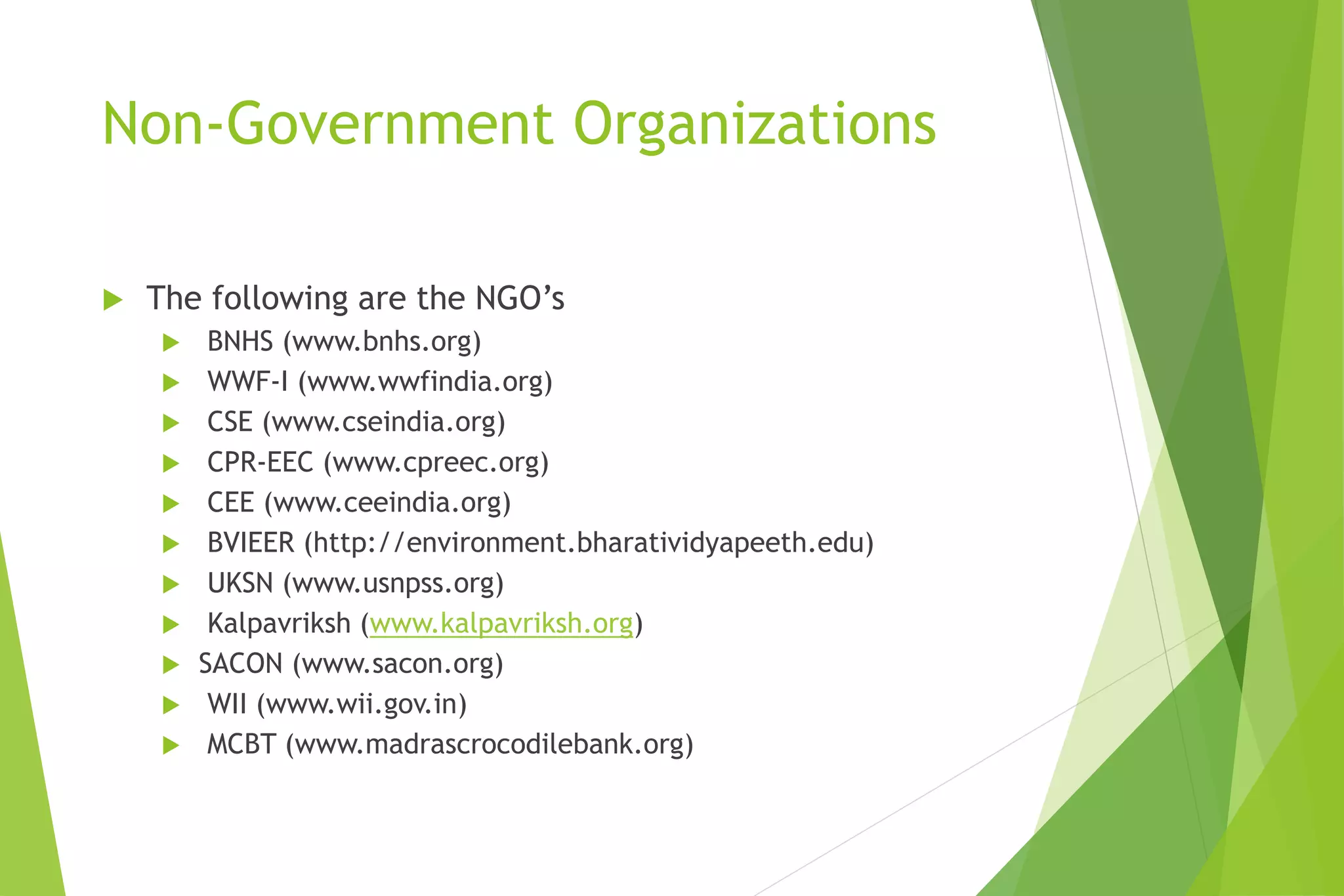 Non-Government Organizations
 The following are the NGO’s
 BNHS (www.bnhs.org)
 WWF-I (www.wwfindia.org)
 CSE (www.cseindia.org)
 CPR-EEC (www.cpreec.org)
 CEE (www.ceeindia.org)
 BVIEER (http://environment.bharatividyapeeth.edu)
 UKSN (www.usnpss.org)
 Kalpavriksh (www.kalpavriksh.org)
 SACON (www.sacon.org)
 WII (www.wii.gov.in)
 MCBT (www.madrascrocodilebank.org)
 