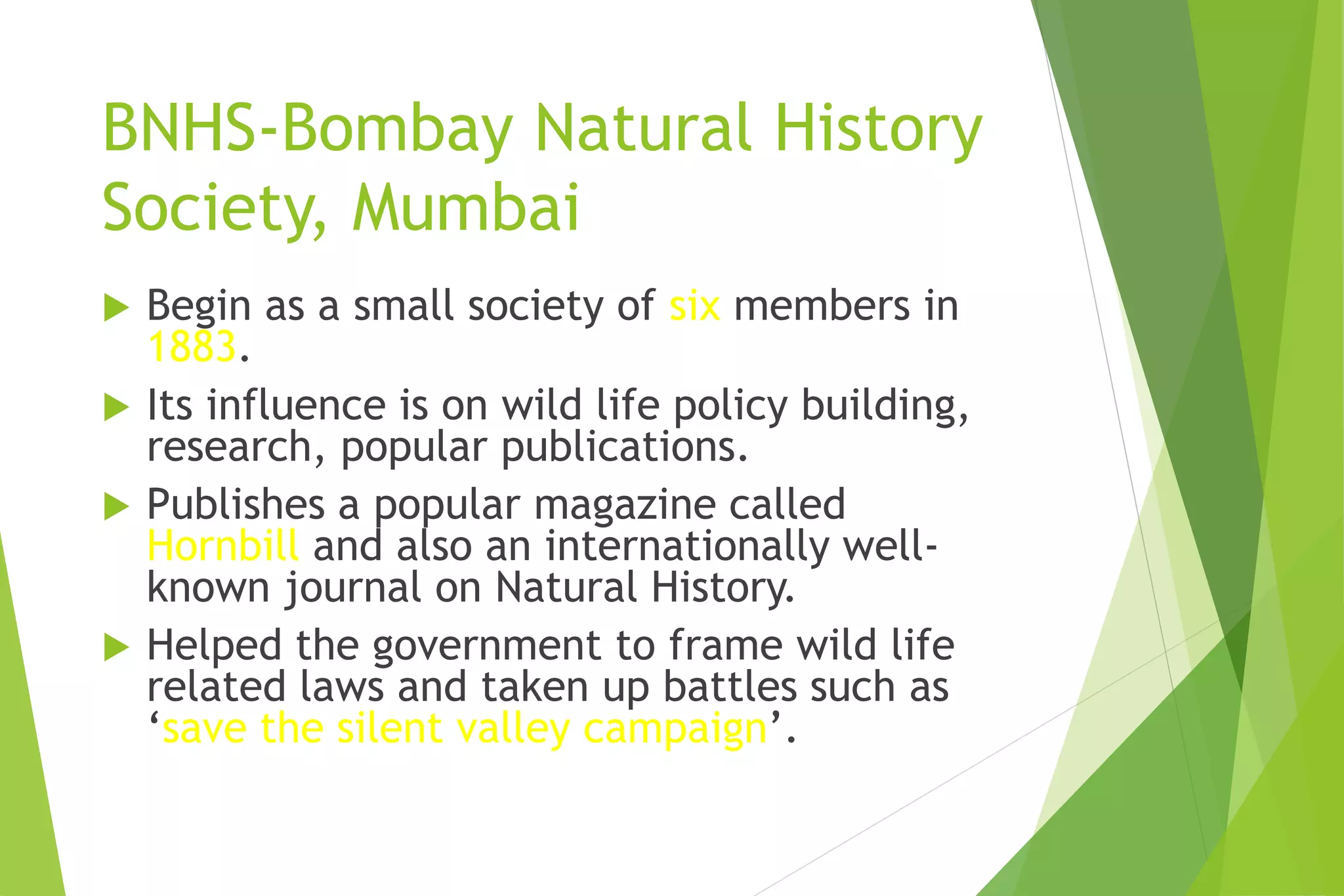 BNHS-Bombay Natural History
Society, Mumbai
 Begin as a small society of six members in
1883.
 Its influence is on wild life policy building,
research, popular publications.
 Publishes a popular magazine called
Hornbill and also an internationally well-
known journal on Natural History.
 Helped the government to frame wild life
related laws and taken up battles such as
‘save the silent valley campaign’.
 