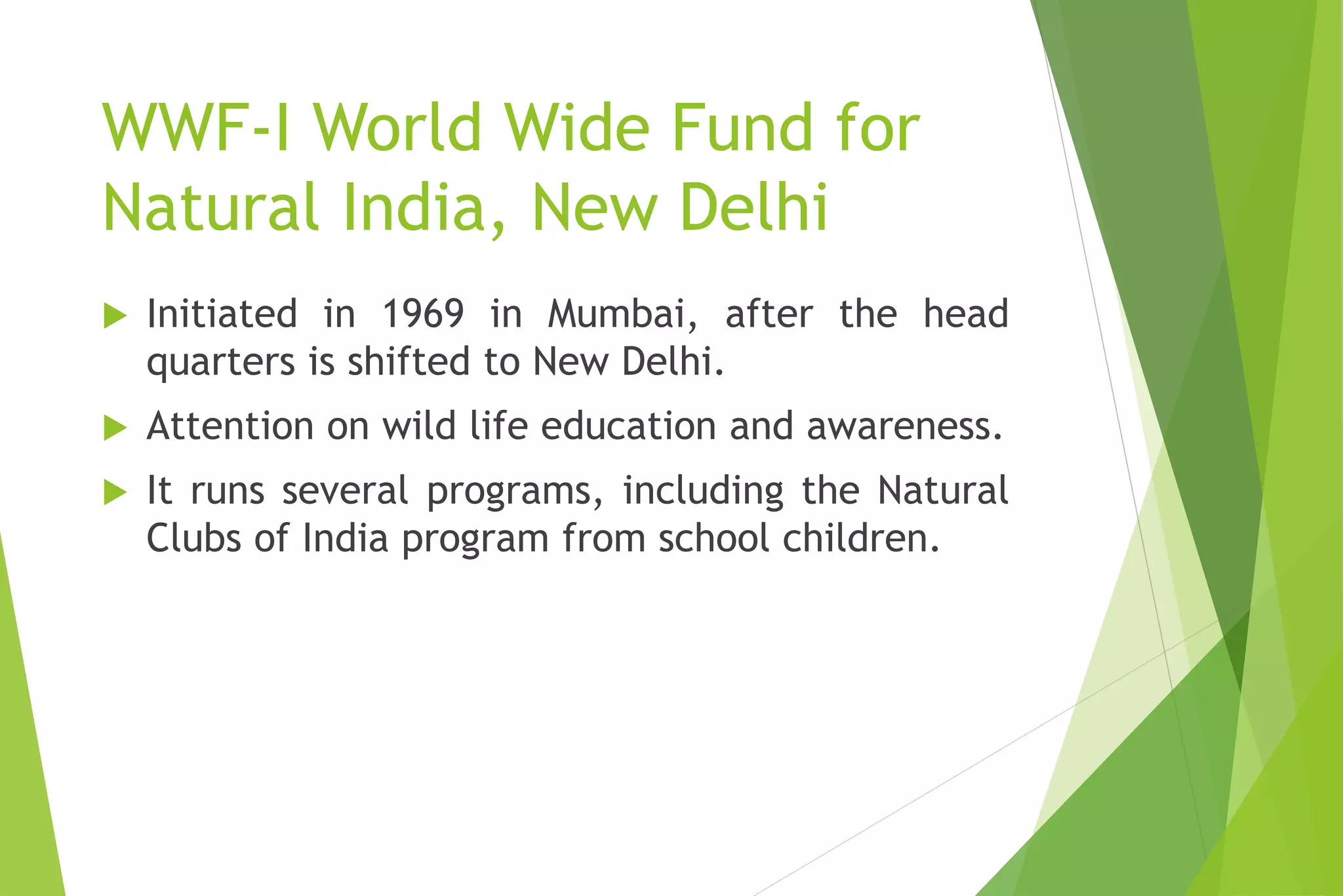 WWF-I World Wide Fund for
Natural India, New Delhi
 Initiated in 1969 in Mumbai, after the head
quarters is shifted to New Delhi.
 Attention on wild life education and awareness.
 It runs several programs, including the Natural
Clubs of India program from school children.
 
