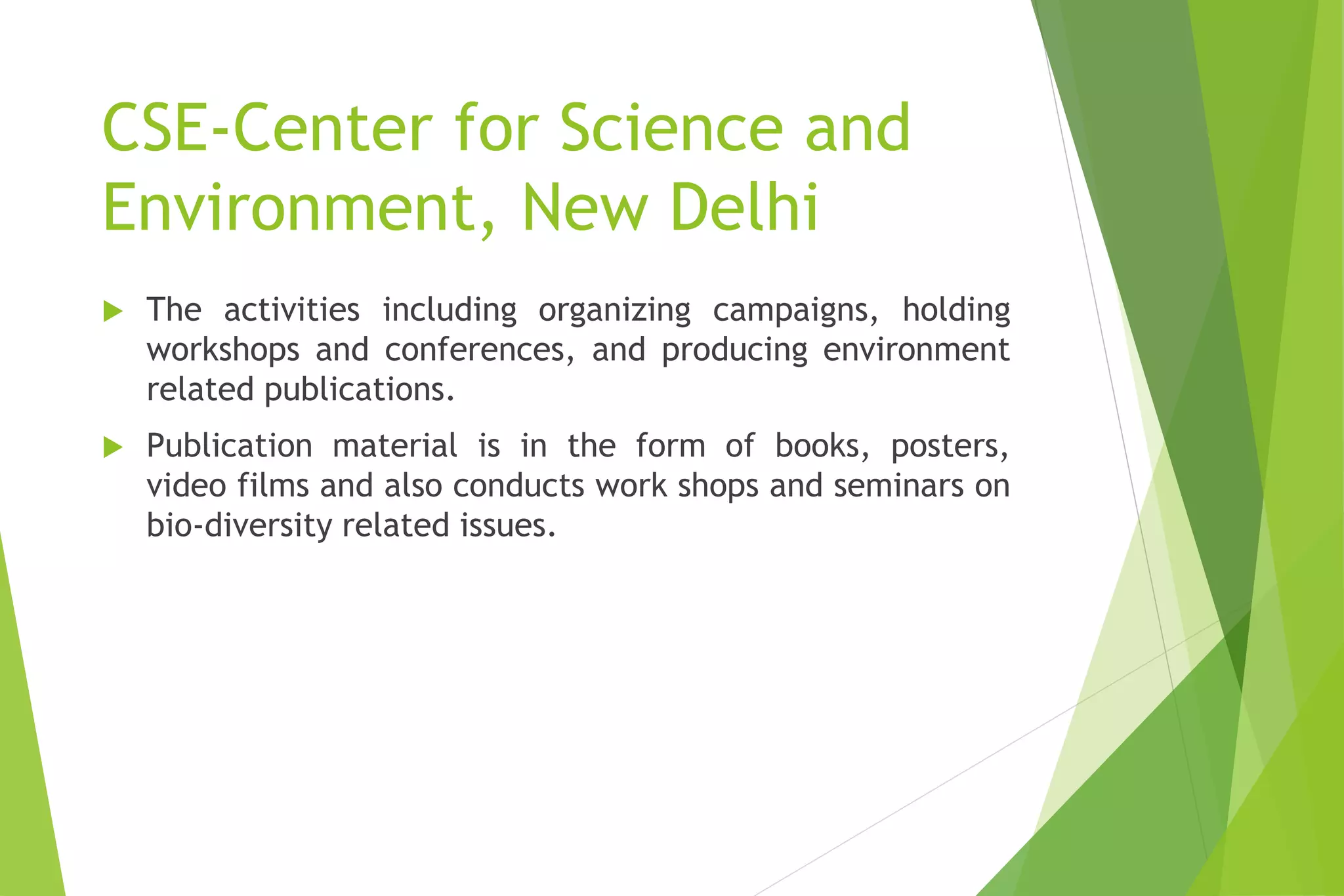 CSE-Center for Science and
Environment, New Delhi
 The activities including organizing campaigns, holding
workshops and conferences, and producing environment
related publications.
 Publication material is in the form of books, posters,
video films and also conducts work shops and seminars on
bio-diversity related issues.
 