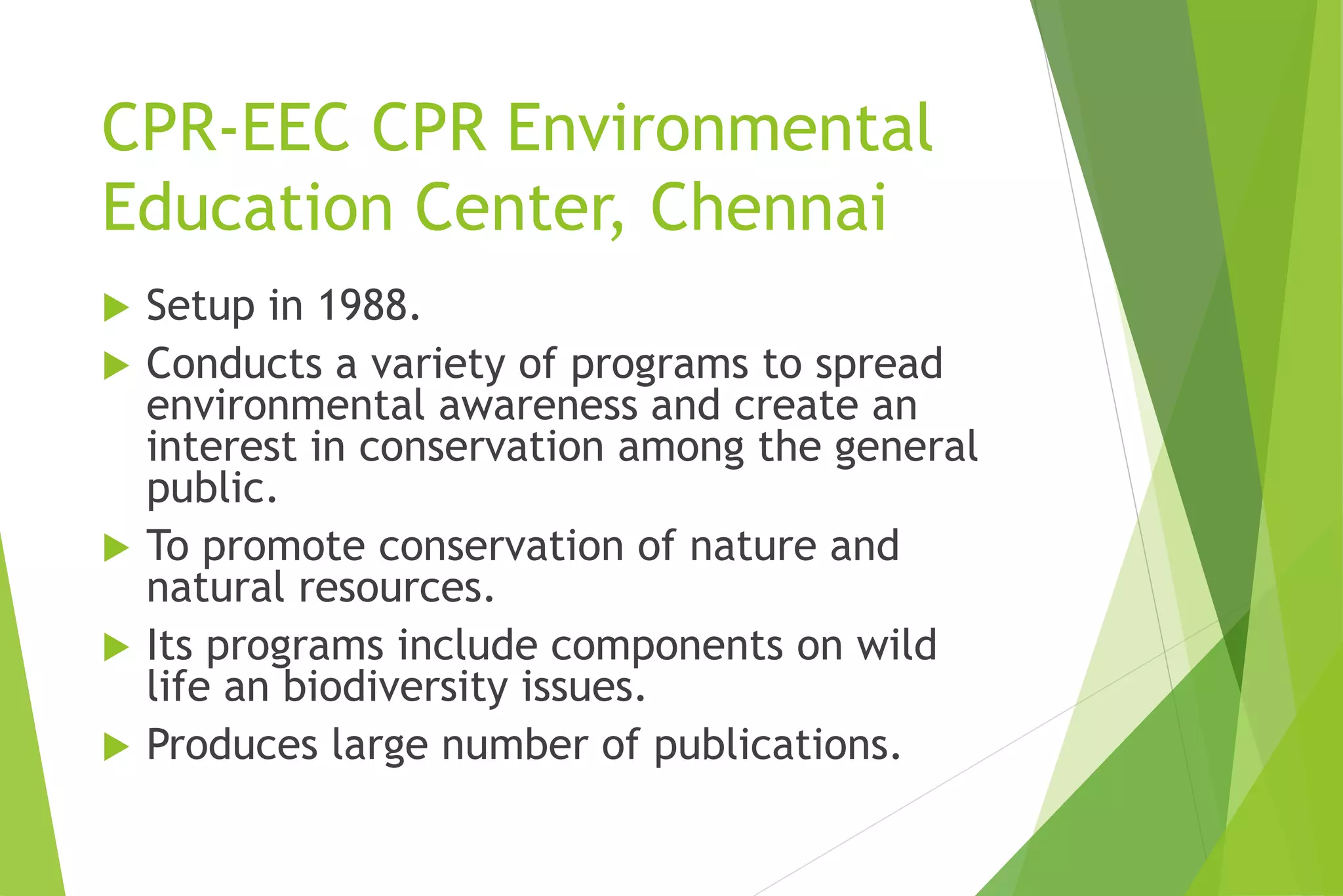 CPR-EEC CPR Environmental
Education Center, Chennai
 Setup in 1988.
 Conducts a variety of programs to spread
environmental awareness and create an
interest in conservation among the general
public.
 To promote conservation of nature and
natural resources.
 Its programs include components on wild
life an biodiversity issues.
 Produces large number of publications.
 
