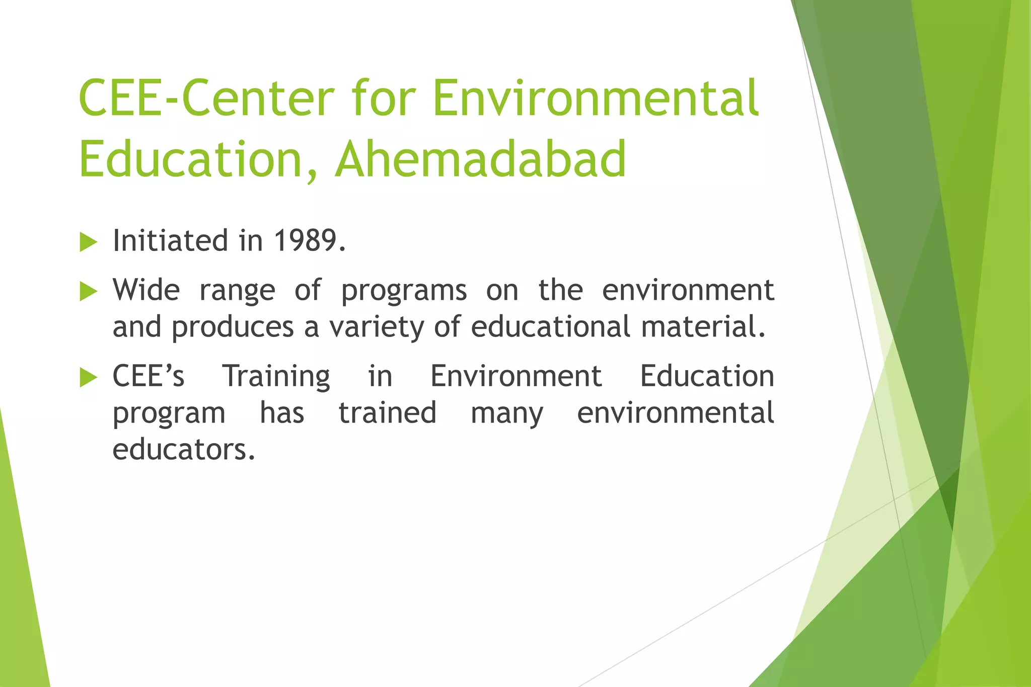 CEE-Center for Environmental
Education, Ahemadabad
 Initiated in 1989.
 Wide range of programs on the environment
and produces a variety of educational material.
 CEE’s Training in Environment Education
program has trained many environmental
educators.
 