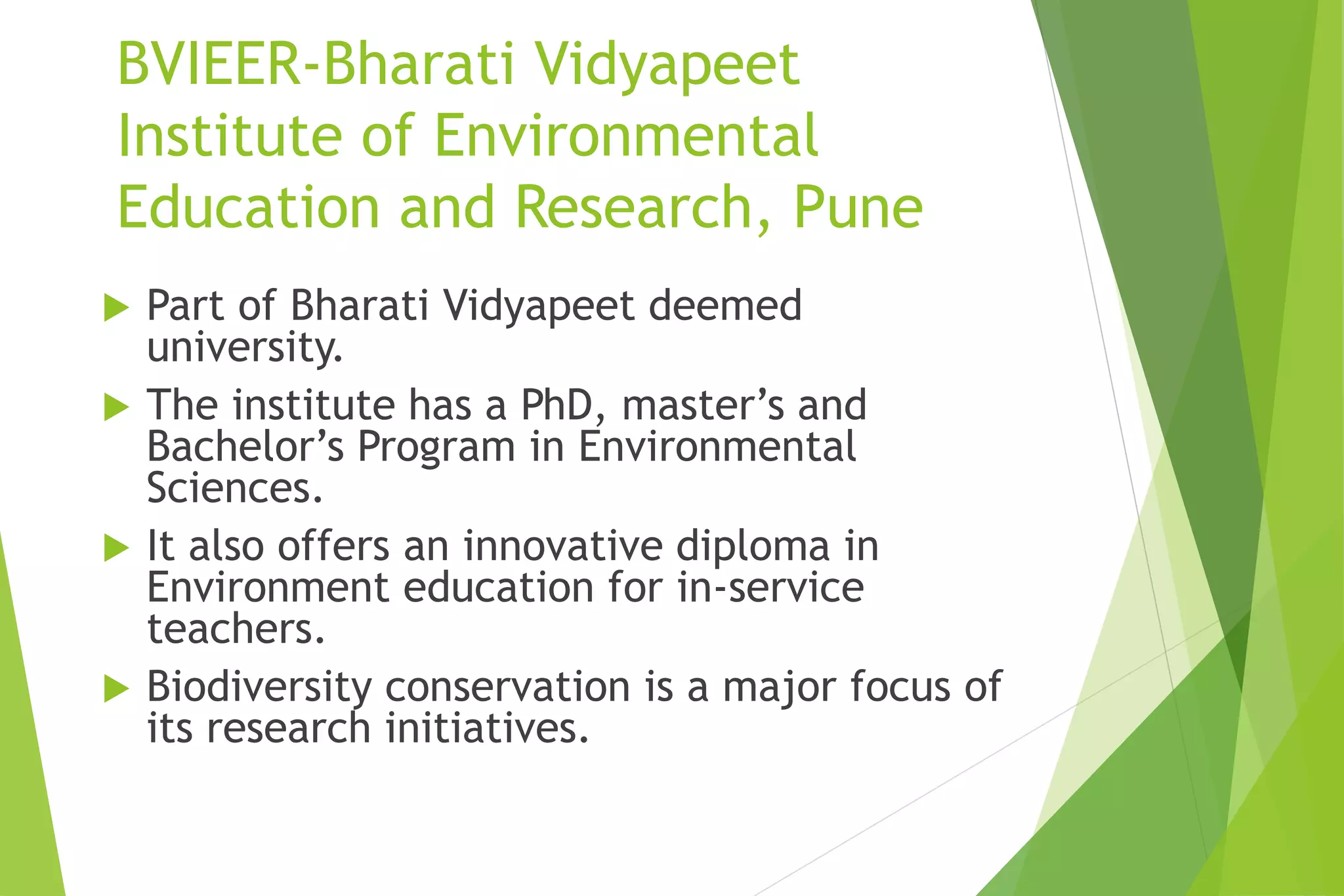 BVIEER-Bharati Vidyapeet
Institute of Environmental
Education and Research, Pune
 Part of Bharati Vidyapeet deemed
university.
 The institute has a PhD, master’s and
Bachelor’s Program in Environmental
Sciences.
 It also offers an innovative diploma in
Environment education for in-service
teachers.
 Biodiversity conservation is a major focus of
its research initiatives.
 
