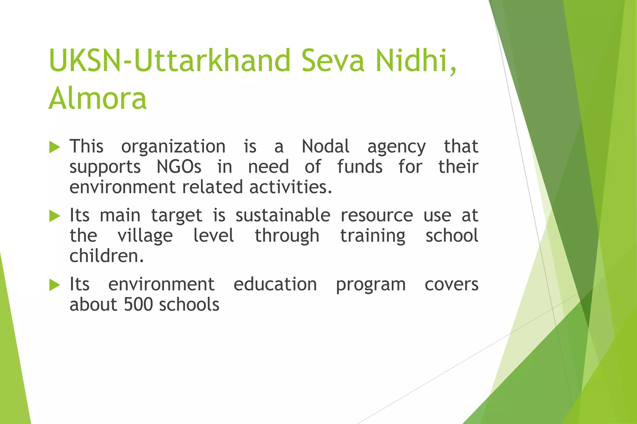 UKSN-Uttarkhand Seva Nidhi,
Almora
 This organization is a Nodal agency that
supports NGOs in need of funds for their
environment related activities.
 Its main target is sustainable resource use at
the village level through training school
children.
 Its environment education program covers
about 500 schools
 
