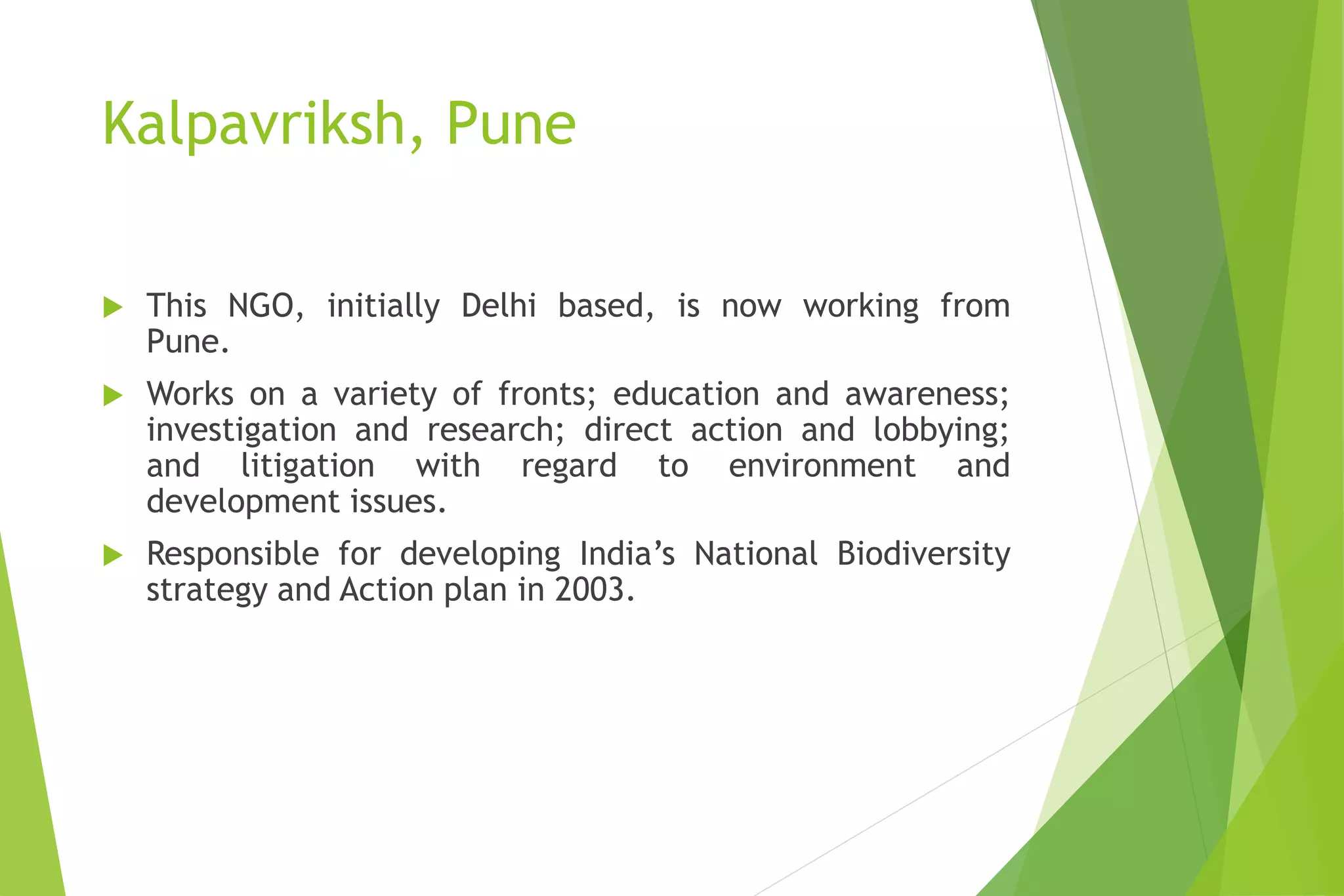Kalpavriksh, Pune
 This NGO, initially Delhi based, is now working from
Pune.
 Works on a variety of fronts; education and awareness;
investigation and research; direct action and lobbying;
and litigation with regard to environment and
development issues.
 Responsible for developing India’s National Biodiversity
strategy and Action plan in 2003.
 