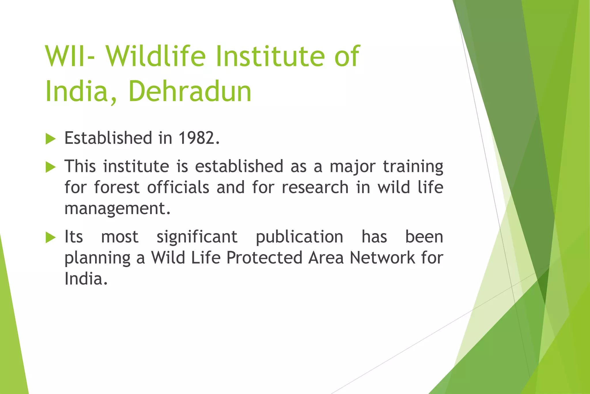 WII- Wildlife Institute of
India, Dehradun
 Established in 1982.
 This institute is established as a major training
for forest officials and for research in wild life
management.
 Its most significant publication has been
planning a Wild Life Protected Area Network for
India.
 