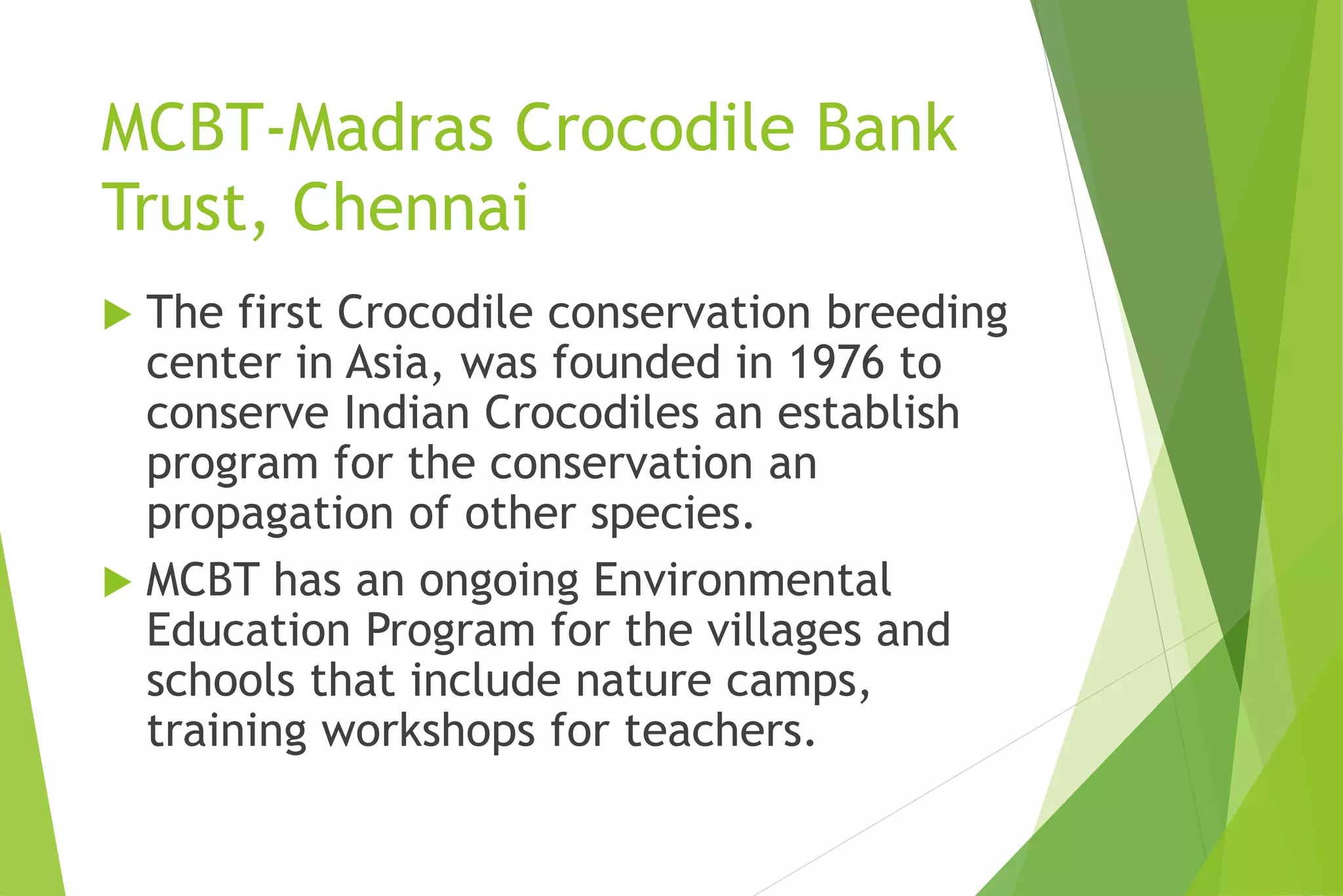 MCBT-Madras Crocodile Bank
Trust, Chennai
 The first Crocodile conservation breeding
center in Asia, was founded in 1976 to
conserve Indian Crocodiles an establish
program for the conservation an
propagation of other species.
 MCBT has an ongoing Environmental
Education Program for the villages and
schools that include nature camps,
training workshops for teachers.
 
