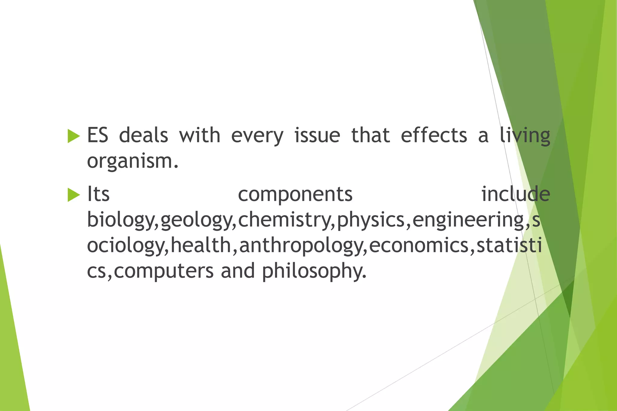  ES deals with every issue that effects a living
organism.
 Its components include
biology,geology,chemistry,physics,engineering,s
ociology,health,anthropology,economics,statisti
cs,computers and philosophy.
 