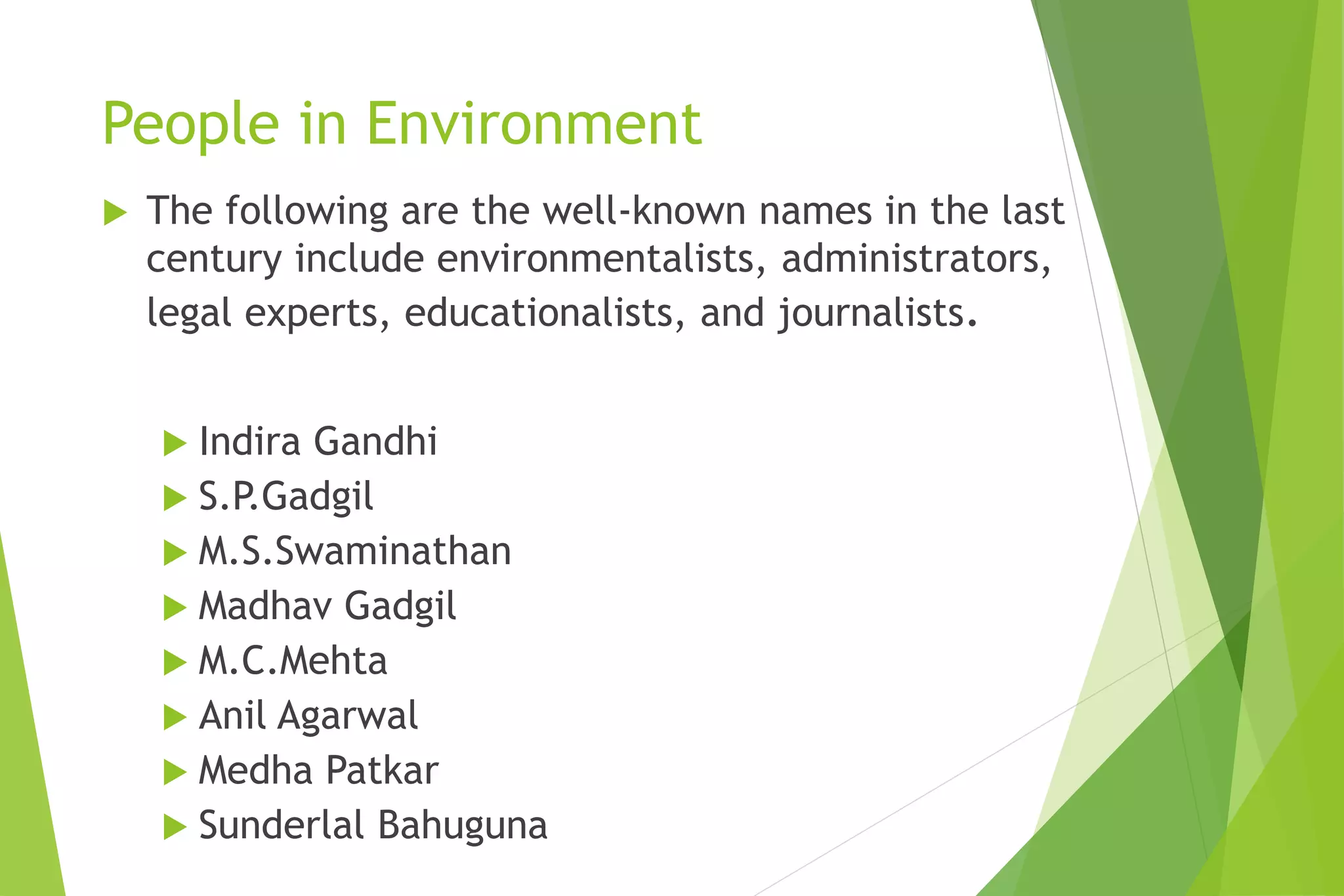 People in Environment
 The following are the well-known names in the last
century include environmentalists, administrators,
legal experts, educationalists, and journalists.
 Indira Gandhi
 S.P.Gadgil
 M.S.Swaminathan
 Madhav Gadgil
 M.C.Mehta
 Anil Agarwal
 Medha Patkar
 Sunderlal Bahuguna
 
