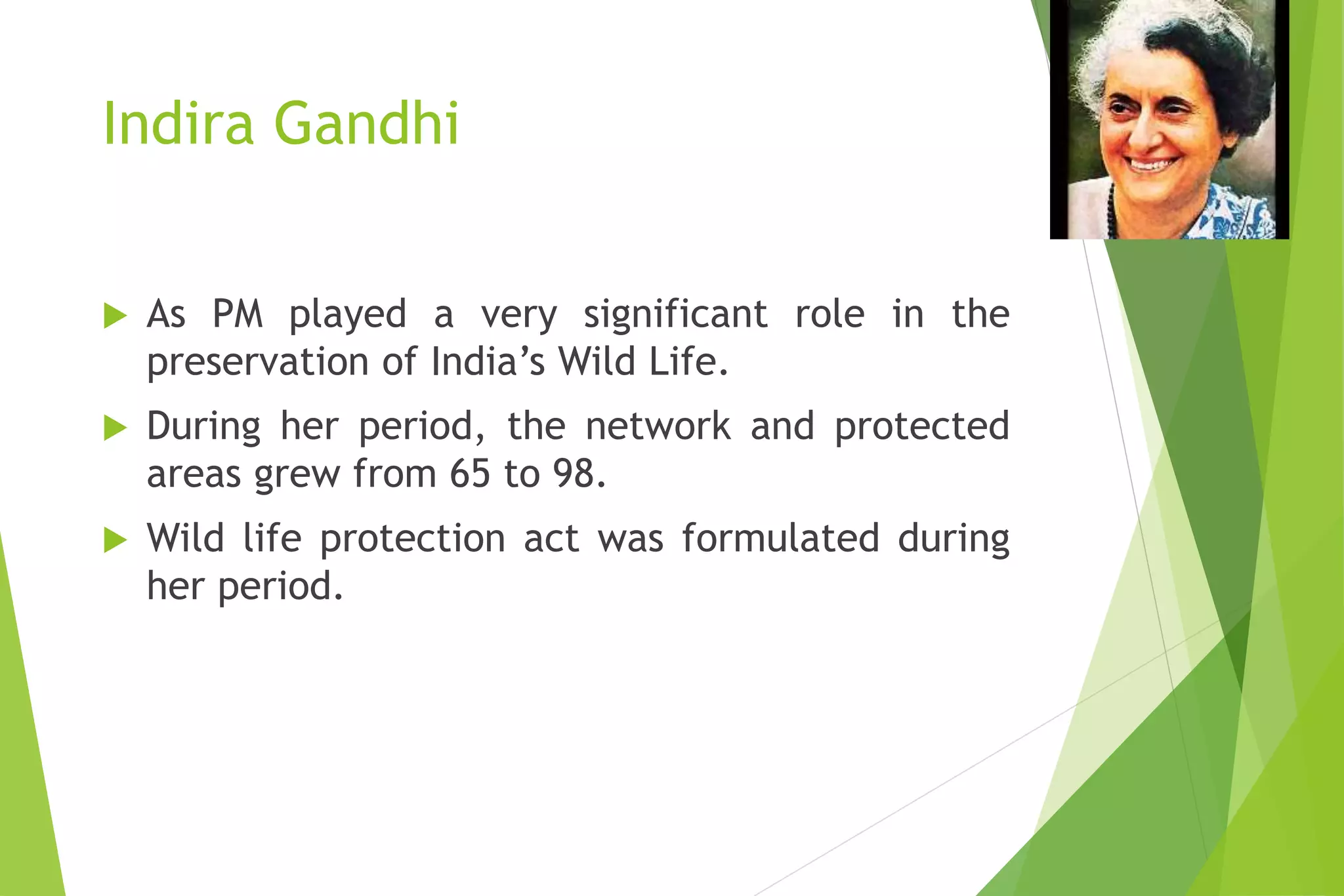 Indira Gandhi
 As PM played a very significant role in the
preservation of India’s Wild Life.
 During her period, the network and protected
areas grew from 65 to 98.
 Wild life protection act was formulated during
her period.
 