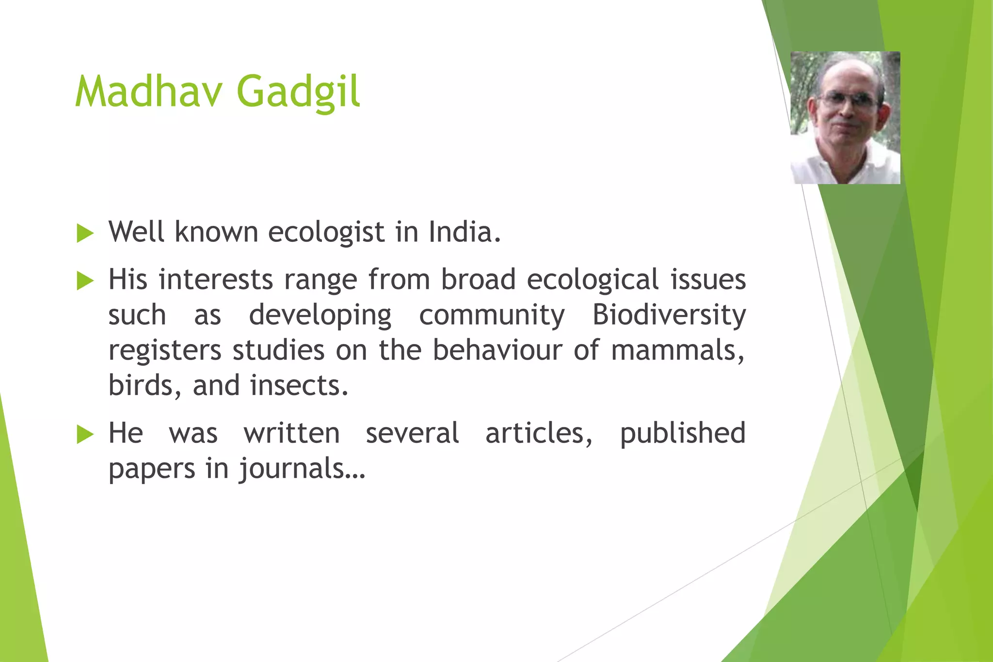 Madhav Gadgil
 Well known ecologist in India.
 His interests range from broad ecological issues
such as developing community Biodiversity
registers studies on the behaviour of mammals,
birds, and insects.
 He was written several articles, published
papers in journals…
 