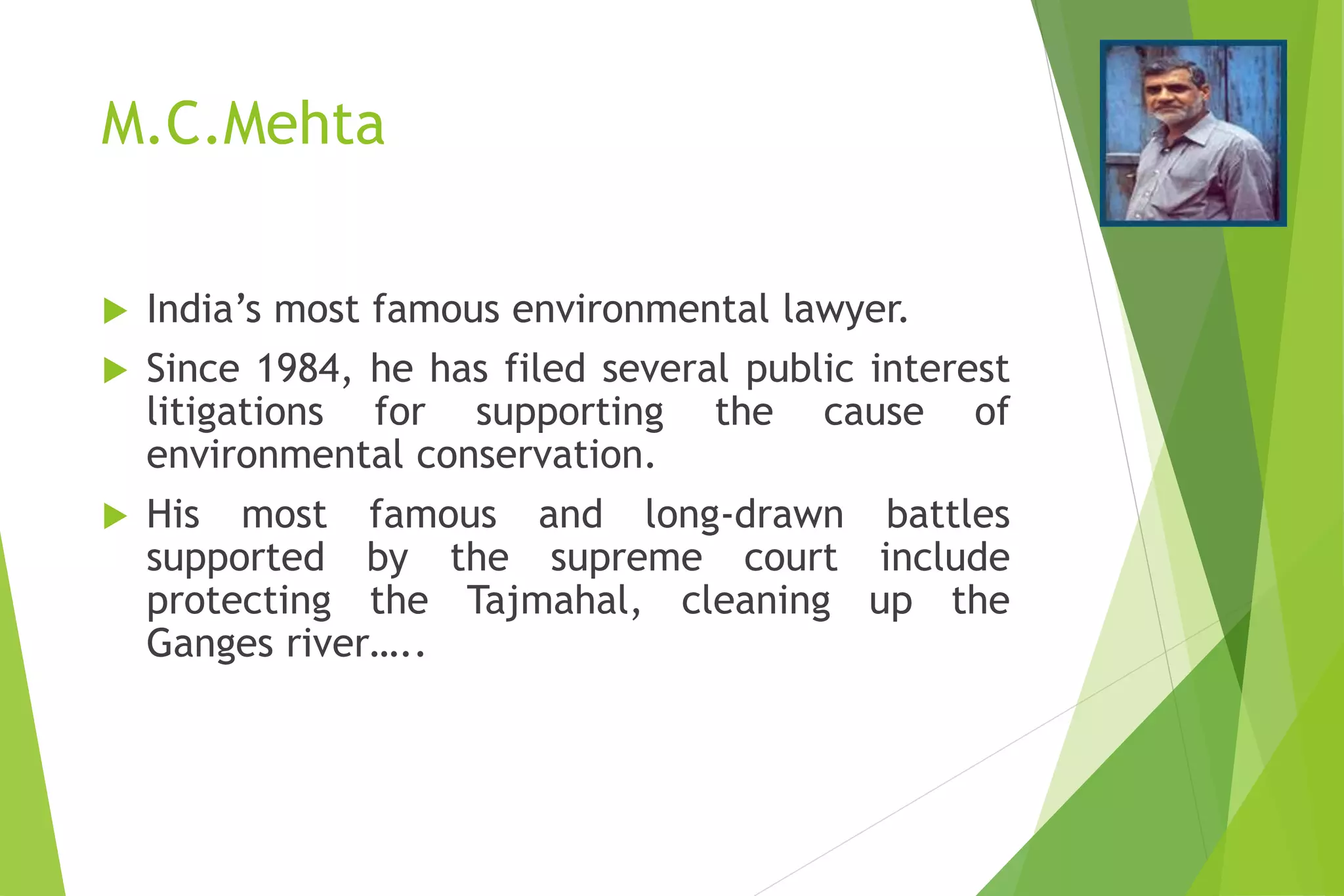 M.C.Mehta
 India’s most famous environmental lawyer.
 Since 1984, he has filed several public interest
litigations for supporting the cause of
environmental conservation.
 His most famous and long-drawn battles
supported by the supreme court include
protecting the Tajmahal, cleaning up the
Ganges river…..
 
